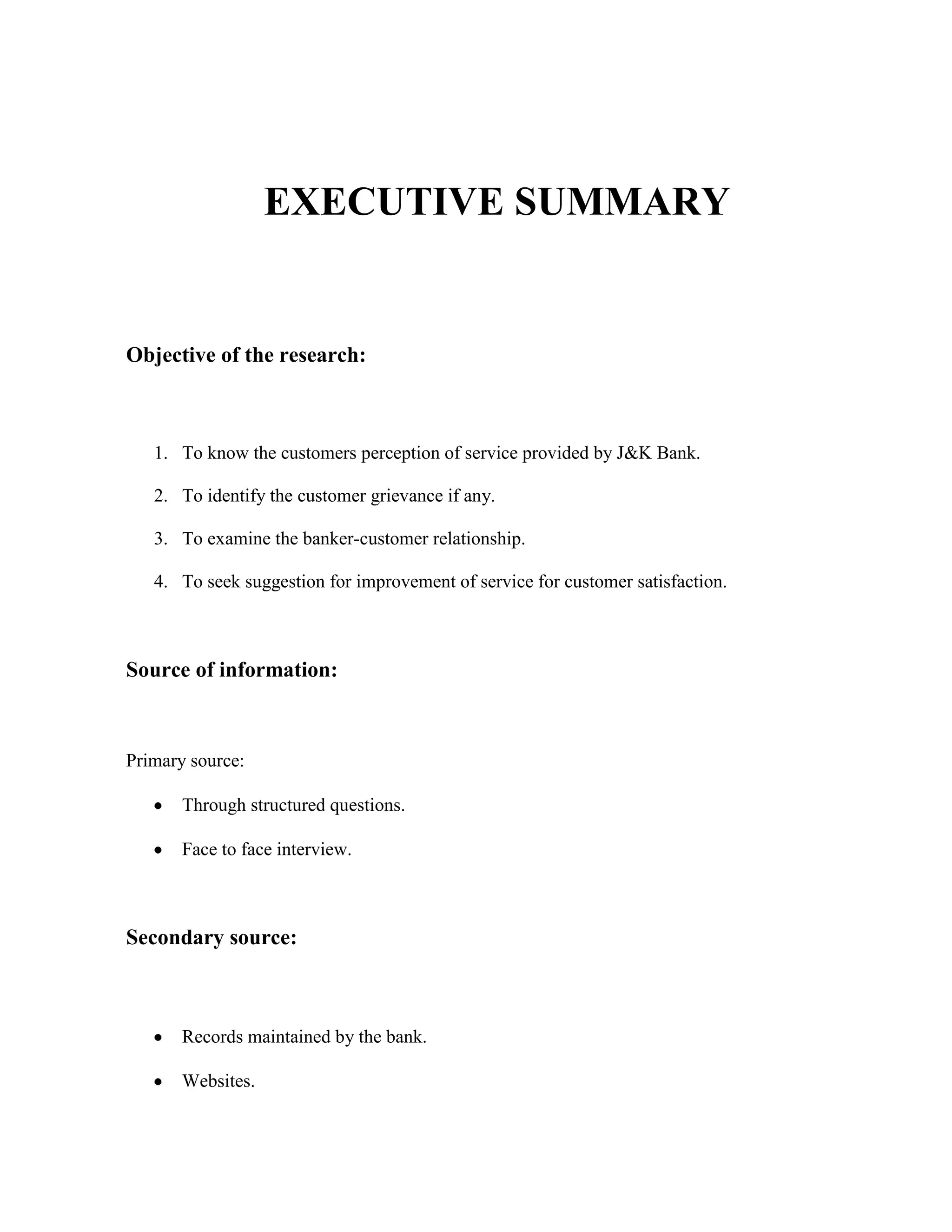 EXECUTIVE SUMMARY


Objective of the research:



   1. To know the customers perception of service provided by J&K Bank.

   2. To identify the customer grievance if any.

   3. To examine the banker-customer relationship.

   4. To seek suggestion for improvement of service for customer satisfaction.



Source of information:



Primary source:

       Through structured questions.

       Face to face interview.



Secondary source:



       Records maintained by the bank.

       Websites.
 
