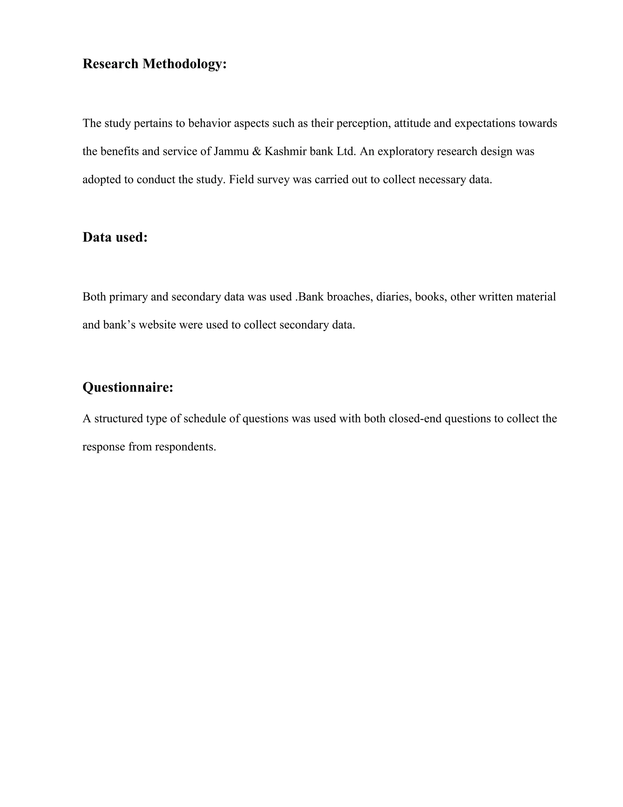 Research Methodology:



The study pertains to behavior aspects such as their perception, attitude and expectations towards

the benefits and service of Jammu & Kashmir bank Ltd. An exploratory research design was

adopted to conduct the study. Field survey was carried out to collect necessary data.



Data used:



Both primary and secondary data was used .Bank broaches, diaries, books, other written material

and bank‟s website were used to collect secondary data.




Questionnaire:

A structured type of schedule of questions was used with both closed-end questions to collect the

response from respondents.
 
