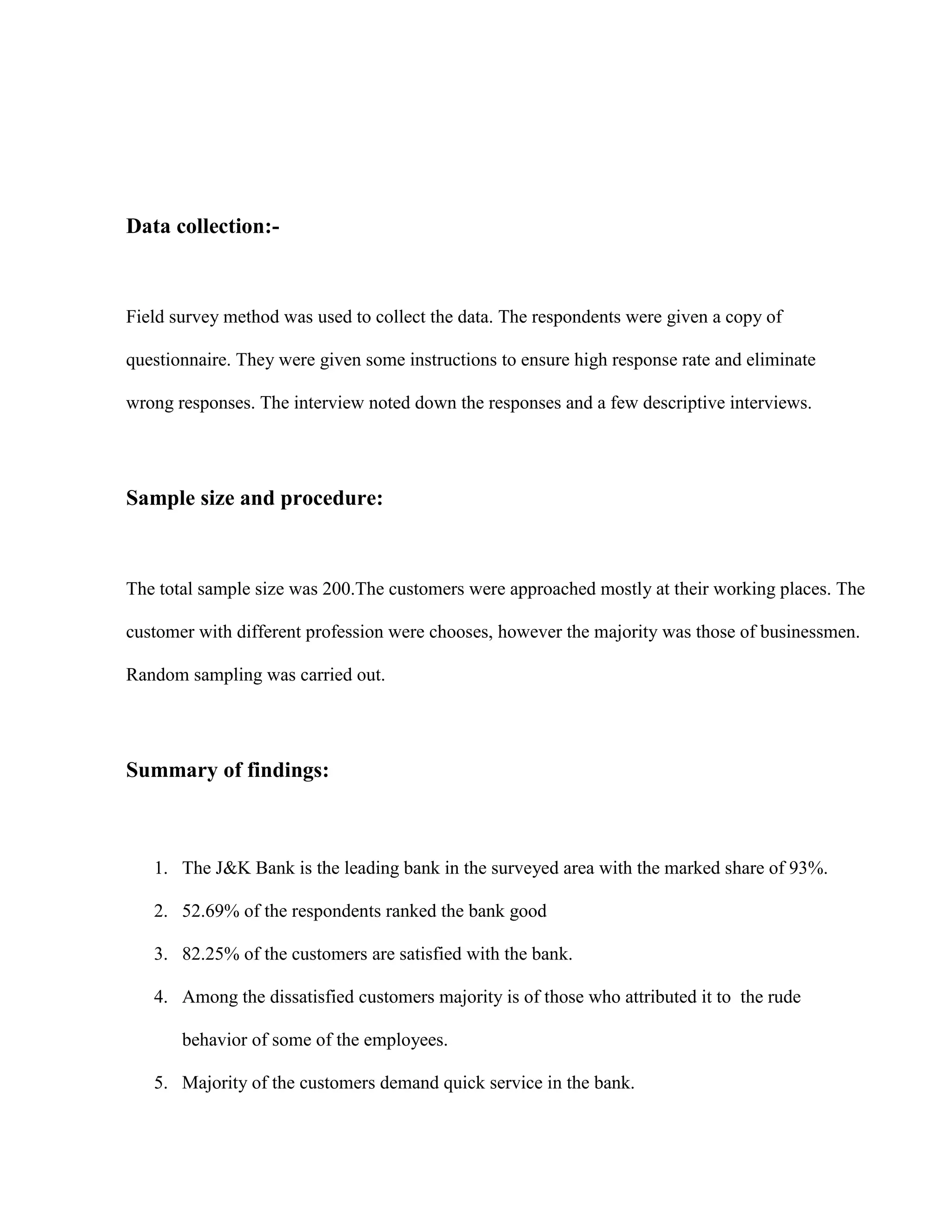 Data collection:-



Field survey method was used to collect the data. The respondents were given a copy of

questionnaire. They were given some instructions to ensure high response rate and eliminate

wrong responses. The interview noted down the responses and a few descriptive interviews.




Sample size and procedure:



The total sample size was 200.The customers were approached mostly at their working places. The

customer with different profession were chooses, however the majority was those of businessmen.

Random sampling was carried out.




Summary of findings:



   1. The J&K Bank is the leading bank in the surveyed area with the marked share of 93%.

   2. 52.69% of the respondents ranked the bank good

   3. 82.25% of the customers are satisfied with the bank.

   4. Among the dissatisfied customers majority is of those who attributed it to the rude

       behavior of some of the employees.

   5. Majority of the customers demand quick service in the bank.
 