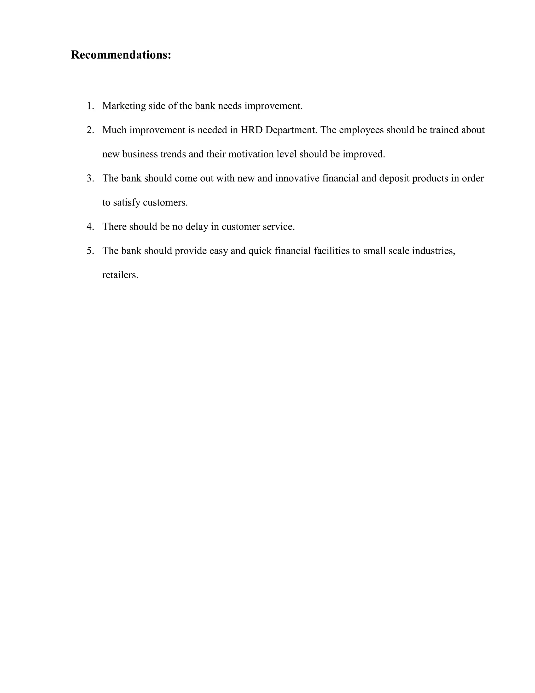 Recommendations:



  1. Marketing side of the bank needs improvement.

  2. Much improvement is needed in HRD Department. The employees should be trained about

     new business trends and their motivation level should be improved.

  3. The bank should come out with new and innovative financial and deposit products in order

     to satisfy customers.

  4. There should be no delay in customer service.

  5. The bank should provide easy and quick financial facilities to small scale industries,

     retailers.
 