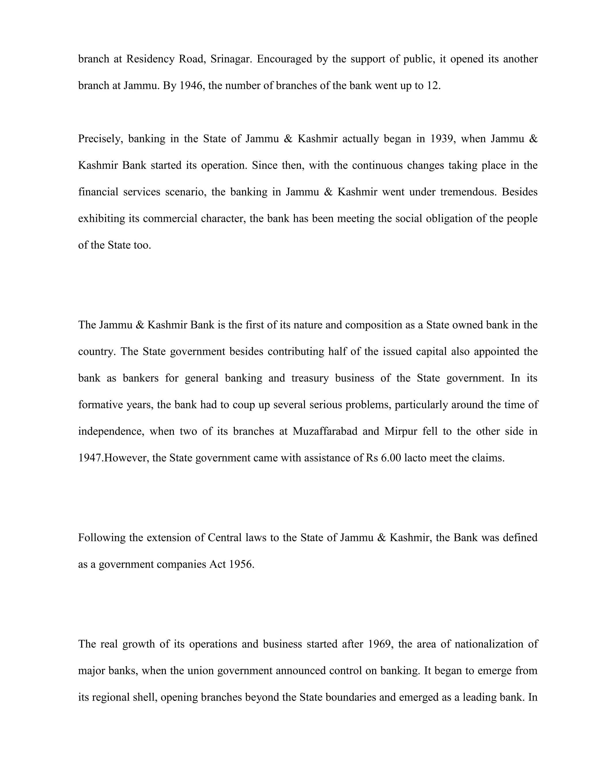 branch at Residency Road, Srinagar. Encouraged by the support of public, it opened its another

branch at Jammu. By 1946, the number of branches of the bank went up to 12.



Precisely, banking in the State of Jammu & Kashmir actually began in 1939, when Jammu &

Kashmir Bank started its operation. Since then, with the continuous changes taking place in the

financial services scenario, the banking in Jammu & Kashmir went under tremendous. Besides

exhibiting its commercial character, the bank has been meeting the social obligation of the people

of the State too.




The Jammu & Kashmir Bank is the first of its nature and composition as a State owned bank in the

country. The State government besides contributing half of the issued capital also appointed the

bank as bankers for general banking and treasury business of the State government. In its

formative years, the bank had to coup up several serious problems, particularly around the time of

independence, when two of its branches at Muzaffarabad and Mirpur fell to the other side in

1947.However, the State government came with assistance of Rs 6.00 lacto meet the claims.




Following the extension of Central laws to the State of Jammu & Kashmir, the Bank was defined

as a government companies Act 1956.




The real growth of its operations and business started after 1969, the area of nationalization of

major banks, when the union government announced control on banking. It began to emerge from

its regional shell, opening branches beyond the State boundaries and emerged as a leading bank. In
 
