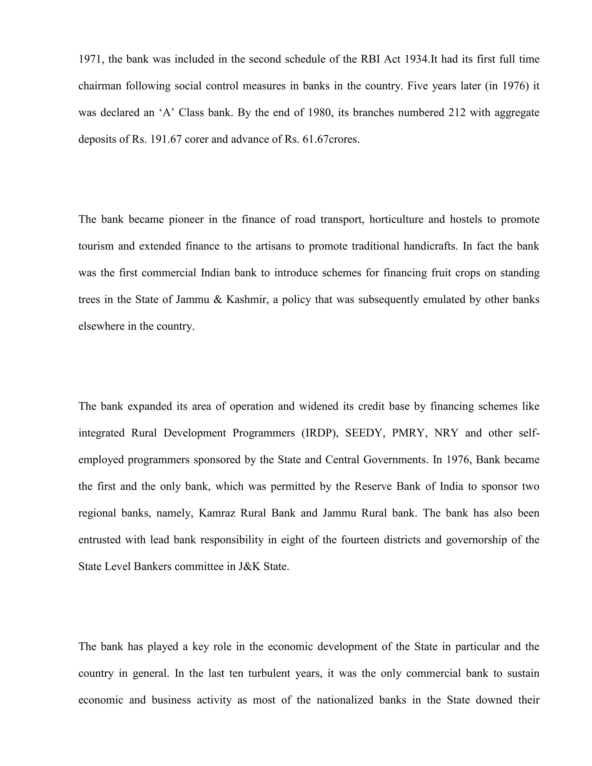 1971, the bank was included in the second schedule of the RBI Act 1934.It had its first full time

chairman following social control measures in banks in the country. Five years later (in 1976) it

was declared an „A‟ Class bank. By the end of 1980, its branches numbered 212 with aggregate

deposits of Rs. 191.67 corer and advance of Rs. 61.67crores.




The bank became pioneer in the finance of road transport, horticulture and hostels to promote

tourism and extended finance to the artisans to promote traditional handicrafts. In fact the bank

was the first commercial Indian bank to introduce schemes for financing fruit crops on standing

trees in the State of Jammu & Kashmir, a policy that was subsequently emulated by other banks

elsewhere in the country.




The bank expanded its area of operation and widened its credit base by financing schemes like

integrated Rural Development Programmers (IRDP), SEEDY, PMRY, NRY and other self-

employed programmers sponsored by the State and Central Governments. In 1976, Bank became

the first and the only bank, which was permitted by the Reserve Bank of India to sponsor two

regional banks, namely, Kamraz Rural Bank and Jammu Rural bank. The bank has also been

entrusted with lead bank responsibility in eight of the fourteen districts and governorship of the

State Level Bankers committee in J&K State.




The bank has played a key role in the economic development of the State in particular and the

country in general. In the last ten turbulent years, it was the only commercial bank to sustain

economic and business activity as most of the nationalized banks in the State downed their
 
