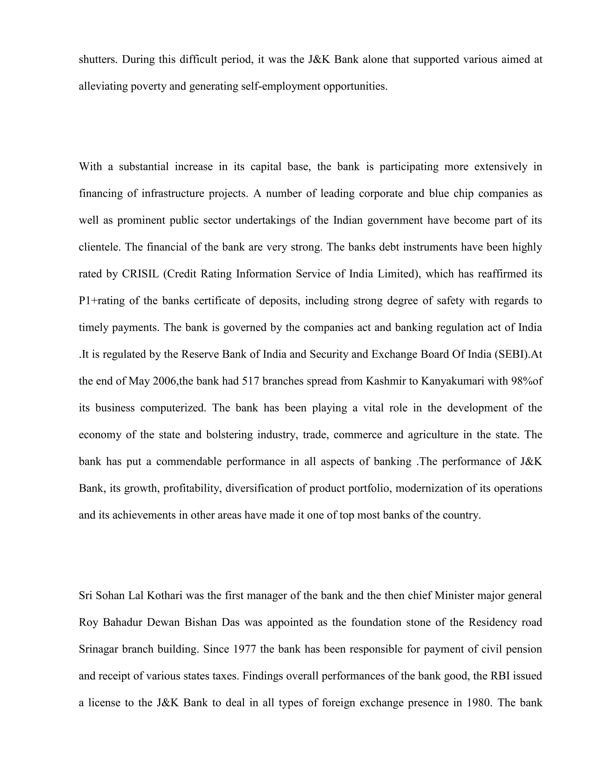shutters. During this difficult period, it was the J&K Bank alone that supported various aimed at

alleviating poverty and generating self-employment opportunities.




With a substantial increase in its capital base, the bank is participating more extensively in

financing of infrastructure projects. A number of leading corporate and blue chip companies as

well as prominent public sector undertakings of the Indian government have become part of its

clientele. The financial of the bank are very strong. The banks debt instruments have been highly

rated by CRISIL (Credit Rating Information Service of India Limited), which has reaffirmed its

P1+rating of the banks certificate of deposits, including strong degree of safety with regards to

timely payments. The bank is governed by the companies act and banking regulation act of India

.It is regulated by the Reserve Bank of India and Security and Exchange Board Of India (SEBI).At

the end of May 2006,the bank had 517 branches spread from Kashmir to Kanyakumari with 98%of

its business computerized. The bank has been playing a vital role in the development of the

economy of the state and bolstering industry, trade, commerce and agriculture in the state. The

bank has put a commendable performance in all aspects of banking .The performance of J&K

Bank, its growth, profitability, diversification of product portfolio, modernization of its operations

and its achievements in other areas have made it one of top most banks of the country.




Sri Sohan Lal Kothari was the first manager of the bank and the then chief Minister major general

Roy Bahadur Dewan Bishan Das was appointed as the foundation stone of the Residency road

Srinagar branch building. Since 1977 the bank has been responsible for payment of civil pension

and receipt of various states taxes. Findings overall performances of the bank good, the RBI issued

a license to the J&K Bank to deal in all types of foreign exchange presence in 1980. The bank
 