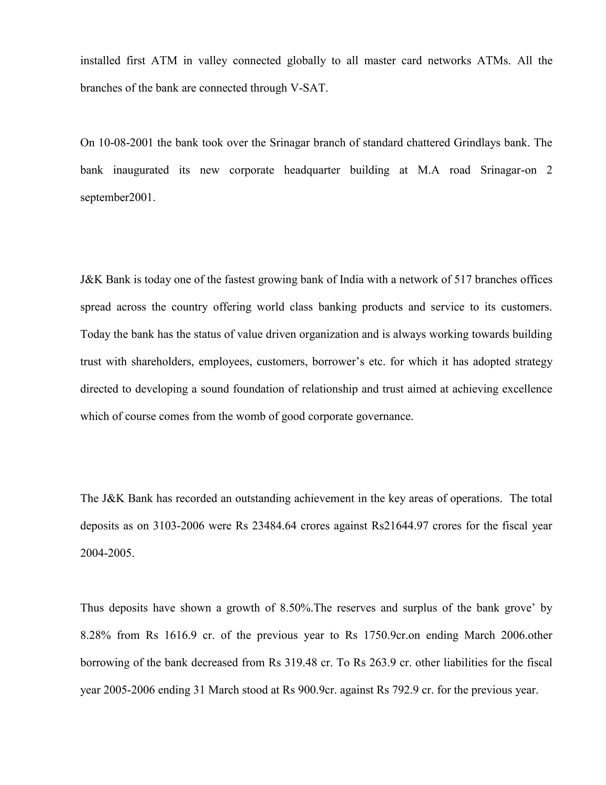 installed first ATM in valley connected globally to all master card networks ATMs. All the

branches of the bank are connected through V-SAT.



On 10-08-2001 the bank took over the Srinagar branch of standard chattered Grindlays bank. The

bank inaugurated its new corporate headquarter building at M.A road Srinagar-on 2

september2001.




J&K Bank is today one of the fastest growing bank of India with a network of 517 branches offices

spread across the country offering world class banking products and service to its customers.

Today the bank has the status of value driven organization and is always working towards building

trust with shareholders, employees, customers, borrower‟s etc. for which it has adopted strategy

directed to developing a sound foundation of relationship and trust aimed at achieving excellence

which of course comes from the womb of good corporate governance.




The J&K Bank has recorded an outstanding achievement in the key areas of operations. The total

deposits as on 3103-2006 were Rs 23484.64 crores against Rs21644.97 crores for the fiscal year

2004-2005.



Thus deposits have shown a growth of 8.50%.The reserves and surplus of the bank grove‟ by

8.28% from Rs 1616.9 cr. of the previous year to Rs 1750.9cr.on ending March 2006.other

borrowing of the bank decreased from Rs 319.48 cr. To Rs 263.9 cr. other liabilities for the fiscal

year 2005-2006 ending 31 March stood at Rs 900.9cr. against Rs 792.9 cr. for the previous year.
 