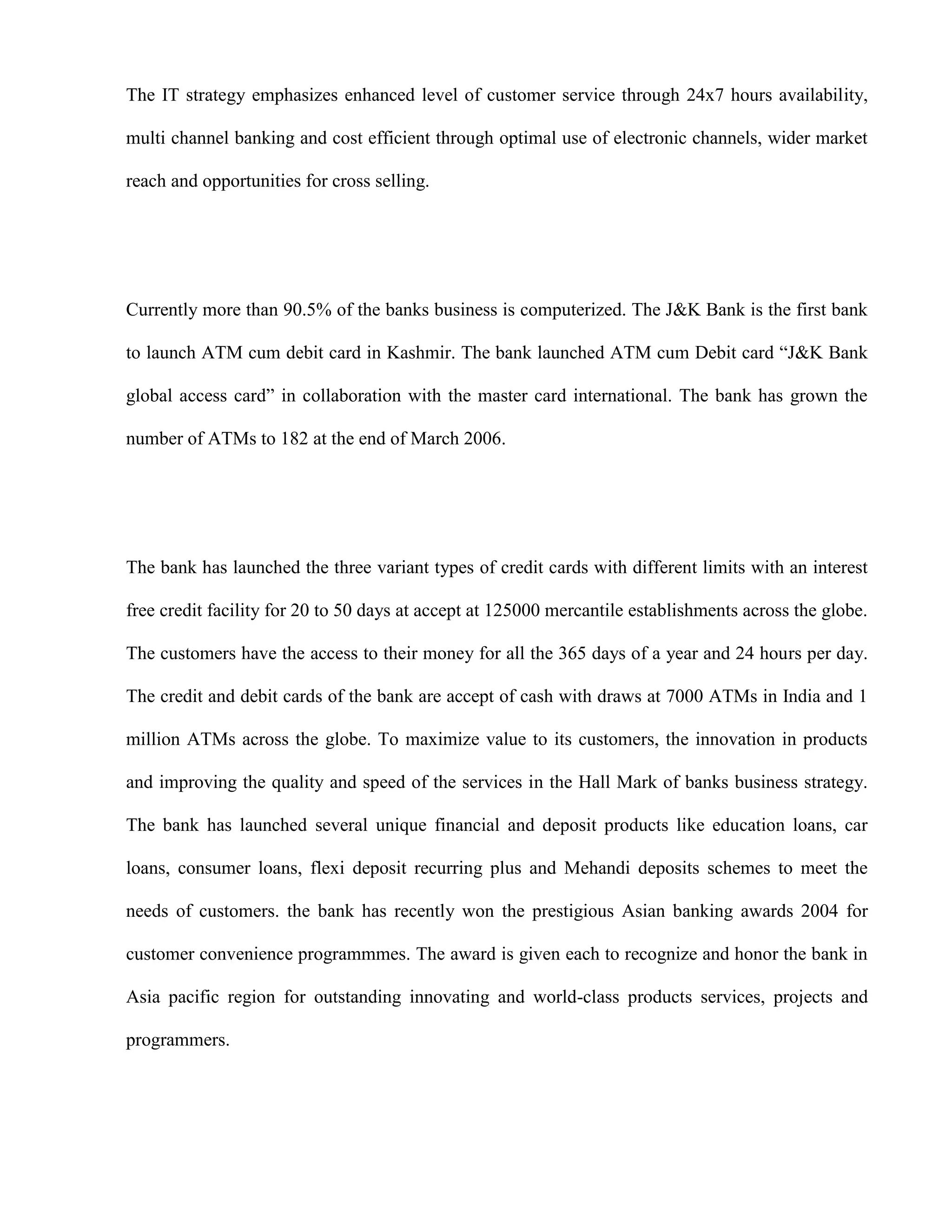 The IT strategy emphasizes enhanced level of customer service through 24x7 hours availability,

multi channel banking and cost efficient through optimal use of electronic channels, wider market

reach and opportunities for cross selling.




Currently more than 90.5% of the banks business is computerized. The J&K Bank is the first bank

to launch ATM cum debit card in Kashmir. The bank launched ATM cum Debit card “J&K Bank

global access card” in collaboration with the master card international. The bank has grown the

number of ATMs to 182 at the end of March 2006.




The bank has launched the three variant types of credit cards with different limits with an interest

free credit facility for 20 to 50 days at accept at 125000 mercantile establishments across the globe.

The customers have the access to their money for all the 365 days of a year and 24 hours per day.

The credit and debit cards of the bank are accept of cash with draws at 7000 ATMs in India and 1

million ATMs across the globe. To maximize value to its customers, the innovation in products

and improving the quality and speed of the services in the Hall Mark of banks business strategy.

The bank has launched several unique financial and deposit products like education loans, car

loans, consumer loans, flexi deposit recurring plus and Mehandi deposits schemes to meet the

needs of customers. the bank has recently won the prestigious Asian banking awards 2004 for

customer convenience programmmes. The award is given each to recognize and honor the bank in

Asia pacific region for outstanding innovating and world-class products services, projects and

programmers.
 
