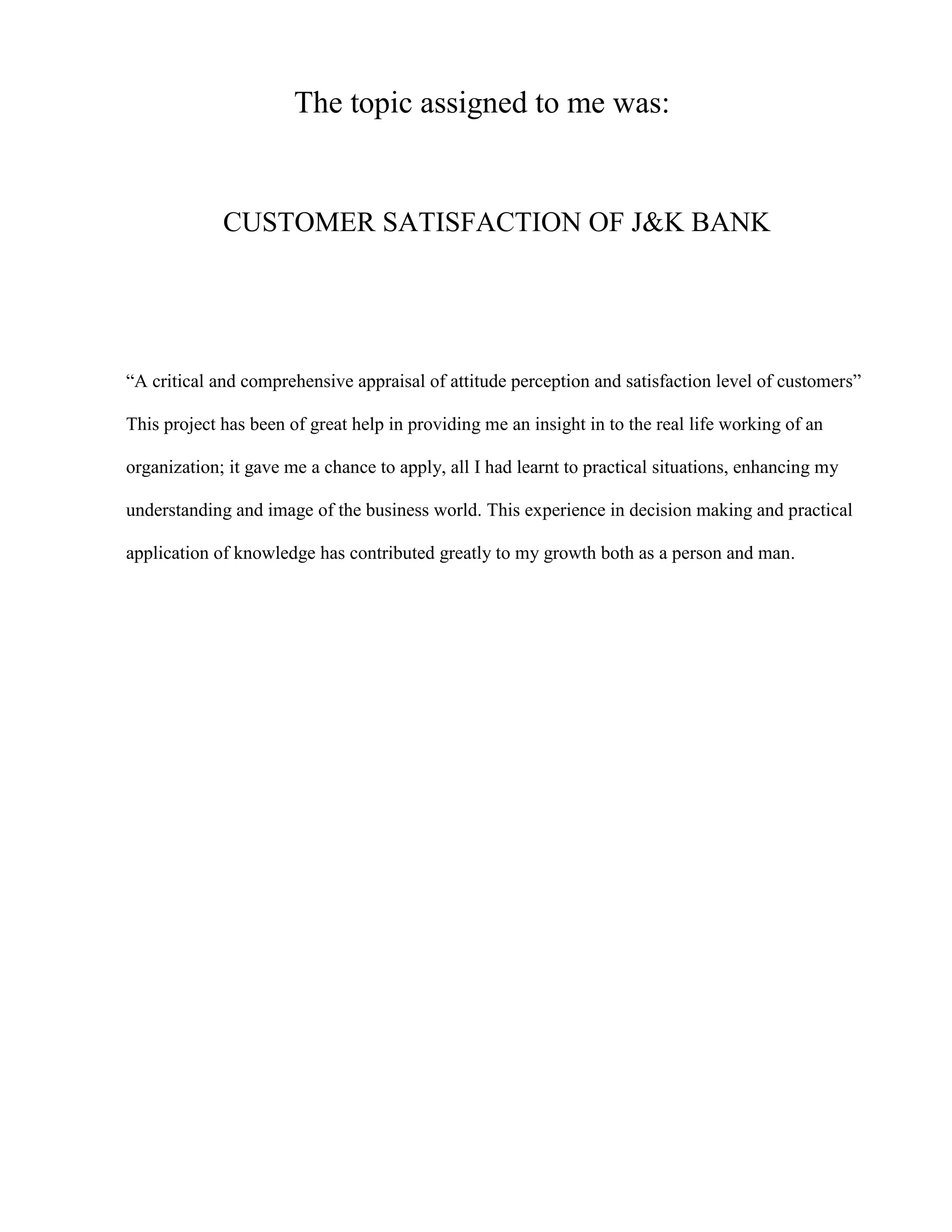 The topic assigned to me was:


             CUSTOMER SATISFACTION OF J&K BANK




“A critical and comprehensive appraisal of attitude perception and satisfaction level of customers”

This project has been of great help in providing me an insight in to the real life working of an

organization; it gave me a chance to apply, all I had learnt to practical situations, enhancing my

understanding and image of the business world. This experience in decision making and practical

application of knowledge has contributed greatly to my growth both as a person and man.
 