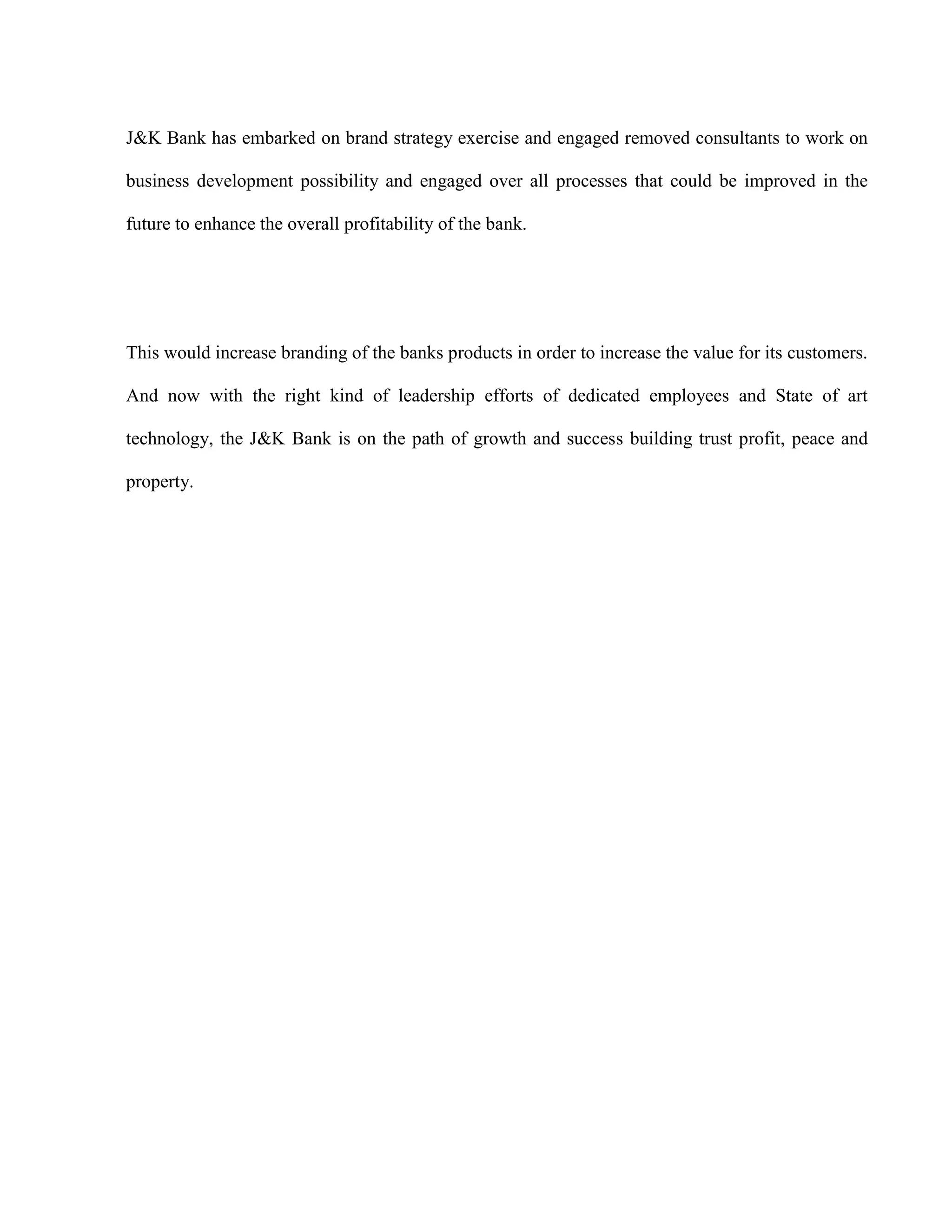J&K Bank has embarked on brand strategy exercise and engaged removed consultants to work on

business development possibility and engaged over all processes that could be improved in the

future to enhance the overall profitability of the bank.




This would increase branding of the banks products in order to increase the value for its customers.

And now with the right kind of leadership efforts of dedicated employees and State of art

technology, the J&K Bank is on the path of growth and success building trust profit, peace and

property.
 