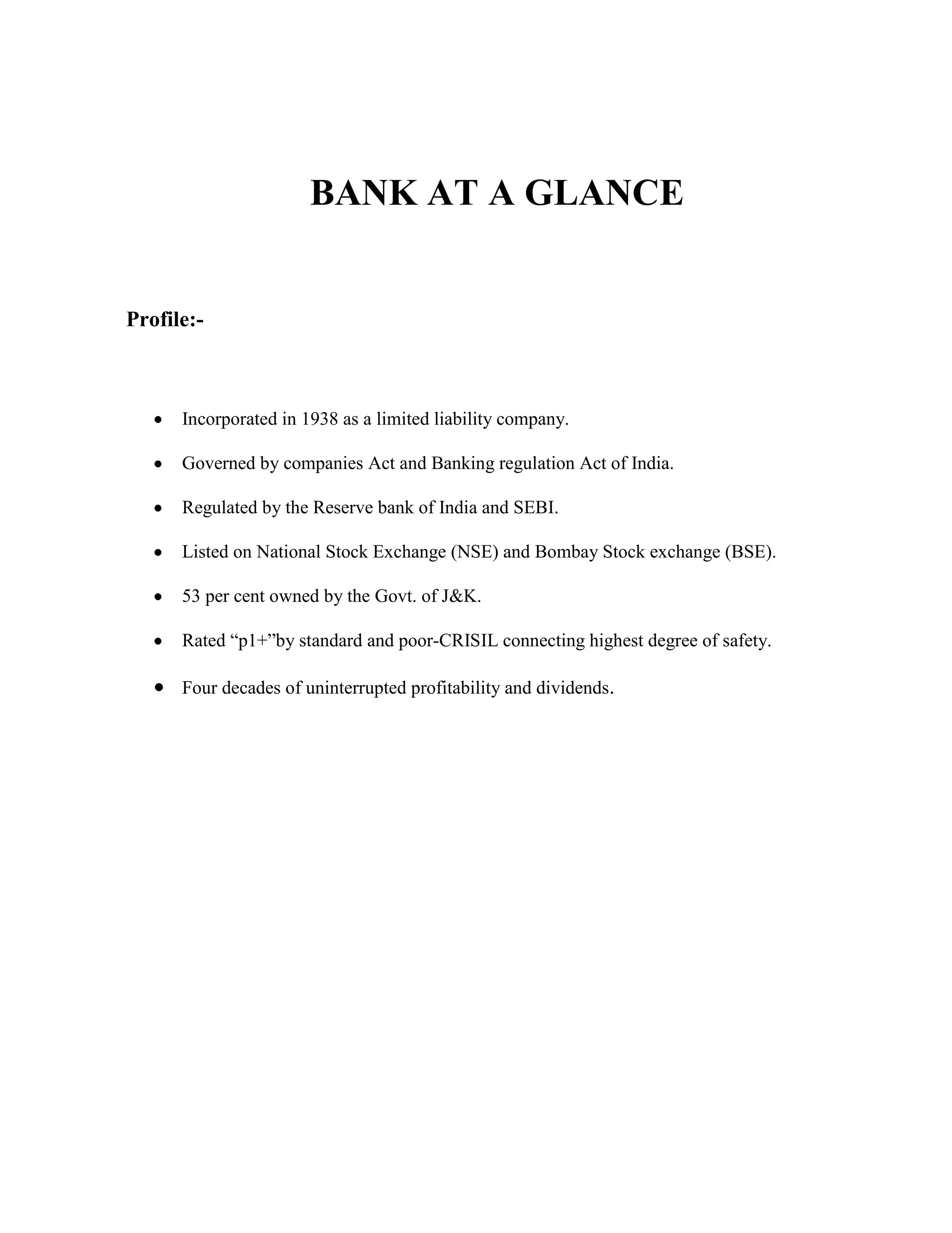 BANK AT A GLANCE


Profile:-



      Incorporated in 1938 as a limited liability company.

      Governed by companies Act and Banking regulation Act of India.

      Regulated by the Reserve bank of India and SEBI.

      Listed on National Stock Exchange (NSE) and Bombay Stock exchange (BSE).

      53 per cent owned by the Govt. of J&K.

      Rated “p1+”by standard and poor-CRISIL connecting highest degree of safety.

      Four decades of uninterrupted profitability and dividends.
 
