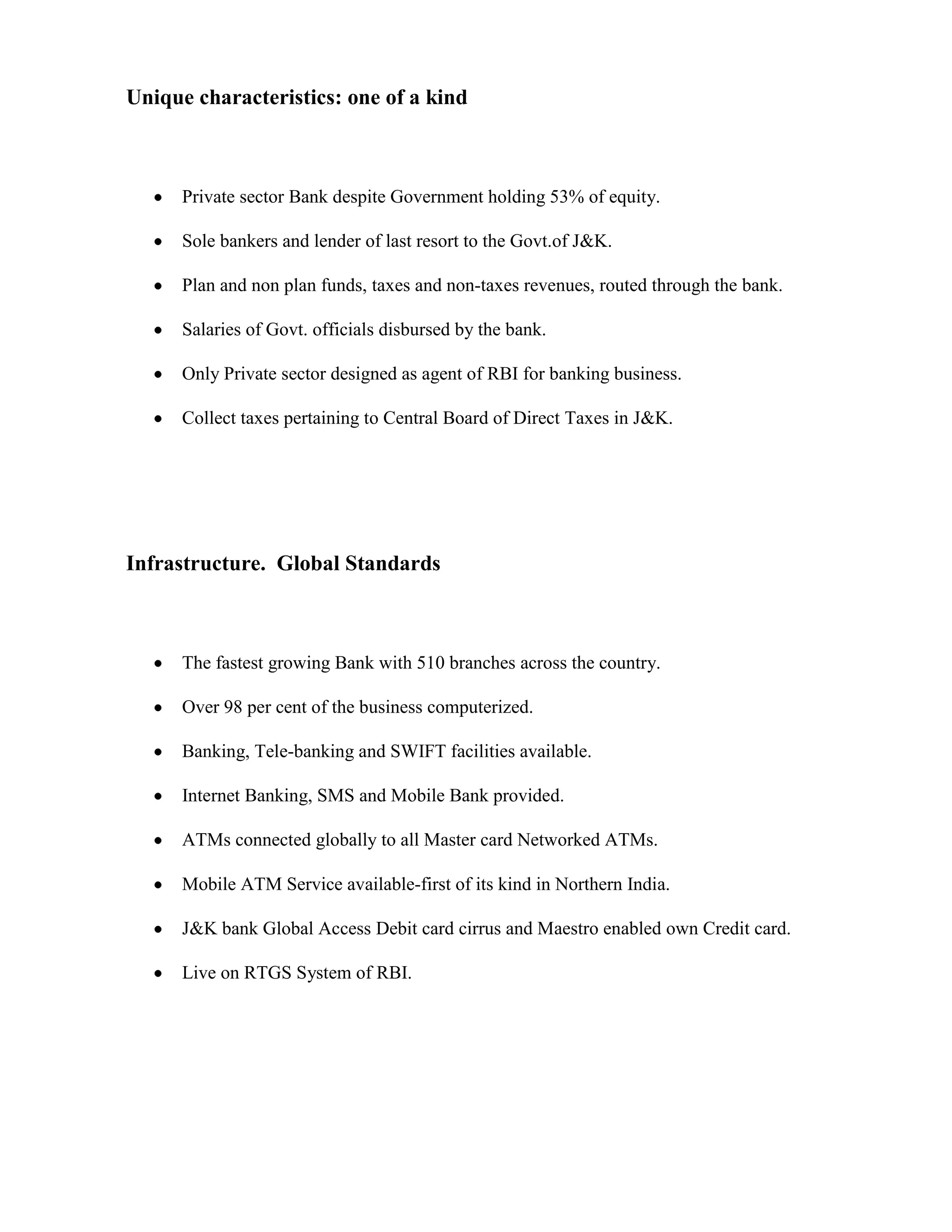 Unique characteristics: one of a kind



      Private sector Bank despite Government holding 53% of equity.

      Sole bankers and lender of last resort to the Govt.of J&K.

      Plan and non plan funds, taxes and non-taxes revenues, routed through the bank.

      Salaries of Govt. officials disbursed by the bank.

      Only Private sector designed as agent of RBI for banking business.

      Collect taxes pertaining to Central Board of Direct Taxes in J&K.




Infrastructure. Global Standards



      The fastest growing Bank with 510 branches across the country.

      Over 98 per cent of the business computerized.

      Banking, Tele-banking and SWIFT facilities available.

      Internet Banking, SMS and Mobile Bank provided.

      ATMs connected globally to all Master card Networked ATMs.

      Mobile ATM Service available-first of its kind in Northern India.

      J&K bank Global Access Debit card cirrus and Maestro enabled own Credit card.

      Live on RTGS System of RBI.
 