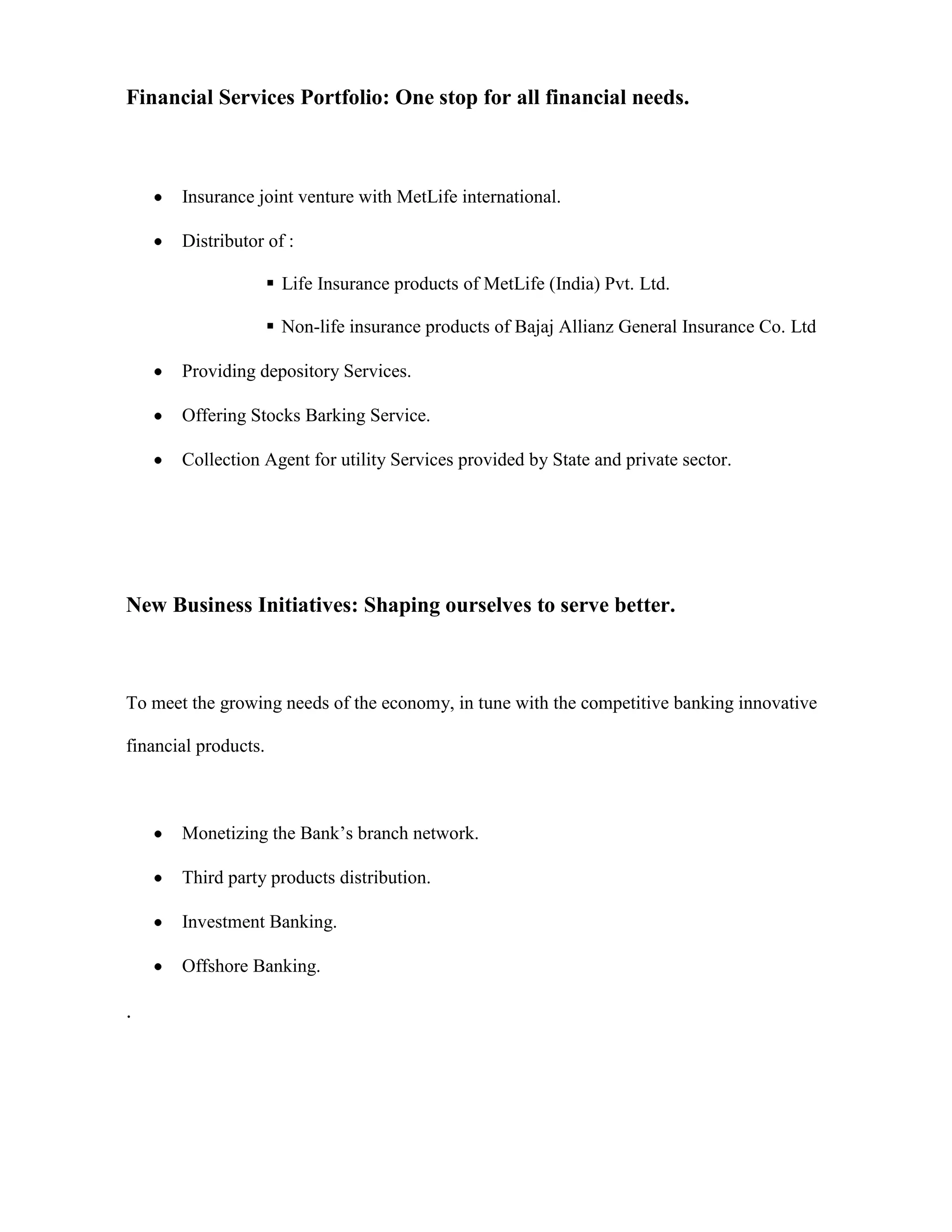 Financial Services Portfolio: One stop for all financial needs.



       Insurance joint venture with MetLife international.

       Distributor of :

                       Life Insurance products of MetLife (India) Pvt. Ltd.

                       Non-life insurance products of Bajaj Allianz General Insurance Co. Ltd

       Providing depository Services.

       Offering Stocks Barking Service.

       Collection Agent for utility Services provided by State and private sector.




New Business Initiatives: Shaping ourselves to serve better.



To meet the growing needs of the economy, in tune with the competitive banking innovative

financial products.



       Monetizing the Bank‟s branch network.

       Third party products distribution.

       Investment Banking.

       Offshore Banking.

.
 