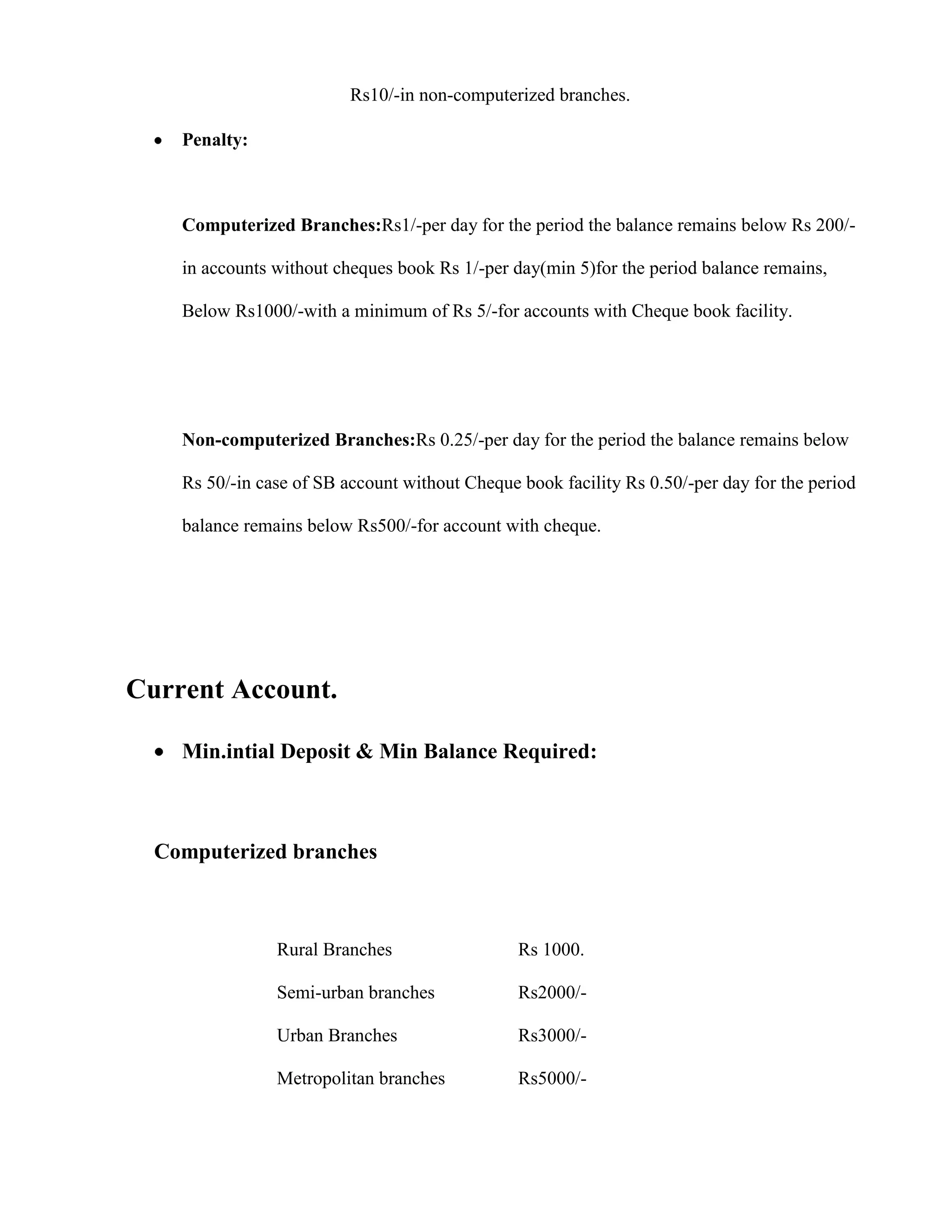 Rs10/-in non-computerized branches.

    Penalty:



    Computerized Branches:Rs1/-per day for the period the balance remains below Rs 200/-

    in accounts without cheques book Rs 1/-per day(min 5)for the period balance remains,

    Below Rs1000/-with a minimum of Rs 5/-for accounts with Cheque book facility.




    Non-computerized Branches:Rs 0.25/-per day for the period the balance remains below

    Rs 50/-in case of SB account without Cheque book facility Rs 0.50/-per day for the period

    balance remains below Rs500/-for account with cheque.




Current Account.

    Min.intial Deposit & Min Balance Required:



  Computerized branches



                Rural Branches                  Rs 1000.

                Semi-urban branches             Rs2000/-

                Urban Branches                  Rs3000/-

                Metropolitan branches           Rs5000/-
 