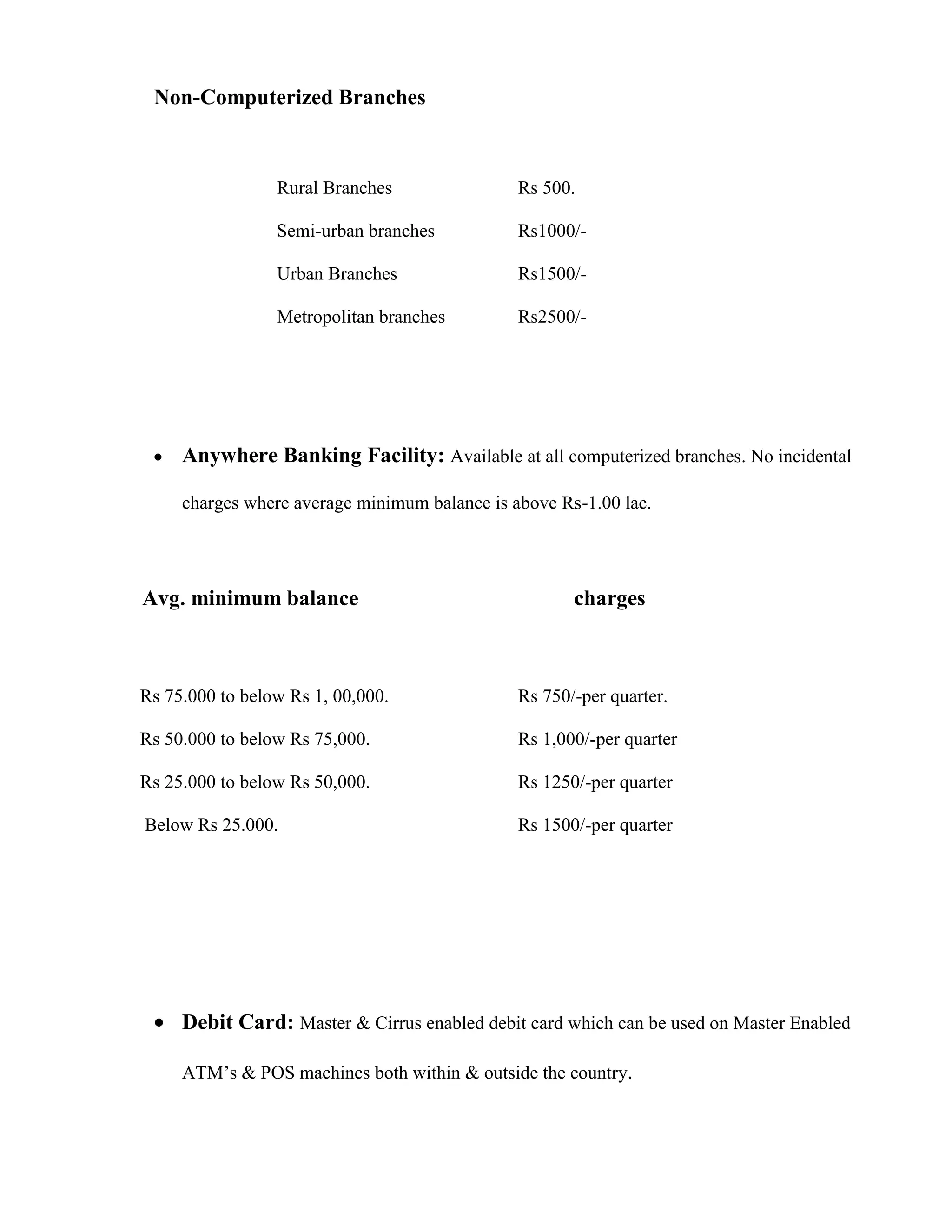 Non-Computerized Branches



                 Rural Branches                Rs 500.

                 Semi-urban branches           Rs1000/-

                 Urban Branches                Rs1500/-

                 Metropolitan branches         Rs2500/-




     Anywhere Banking Facility: Available at all computerized branches. No incidental

     charges where average minimum balance is above Rs-1.00 lac.




Avg. minimum balance                                  charges



Rs 75.000 to below Rs 1, 00,000.               Rs 750/-per quarter.

Rs 50.000 to below Rs 75,000.                  Rs 1,000/-per quarter

Rs 25.000 to below Rs 50,000.                  Rs 1250/-per quarter

Below Rs 25.000.                               Rs 1500/-per quarter




     Debit Card: Master & Cirrus enabled debit card which can be used on Master Enabled

     ATM‟s & POS machines both within & outside the country.
 
