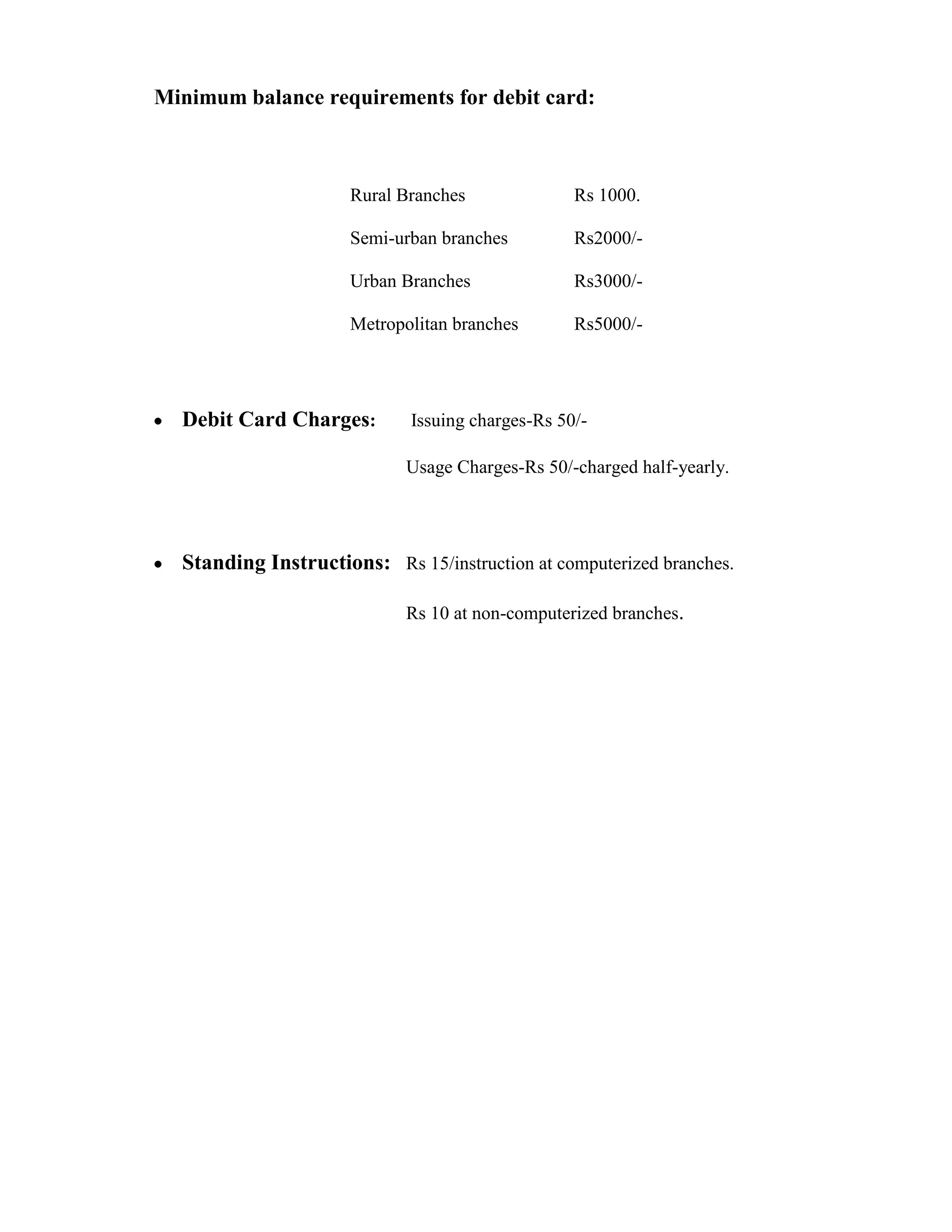 Minimum balance requirements for debit card:



                      Rural Branches              Rs 1000.

                      Semi-urban branches         Rs2000/-

                      Urban Branches              Rs3000/-

                      Metropolitan branches       Rs5000/-




  Debit Card Charges:        Issuing charges-Rs 50/-

                            Usage Charges-Rs 50/-charged half-yearly.




  Standing Instructions: Rs 15/instruction at computerized branches.

                            Rs 10 at non-computerized branches.
 