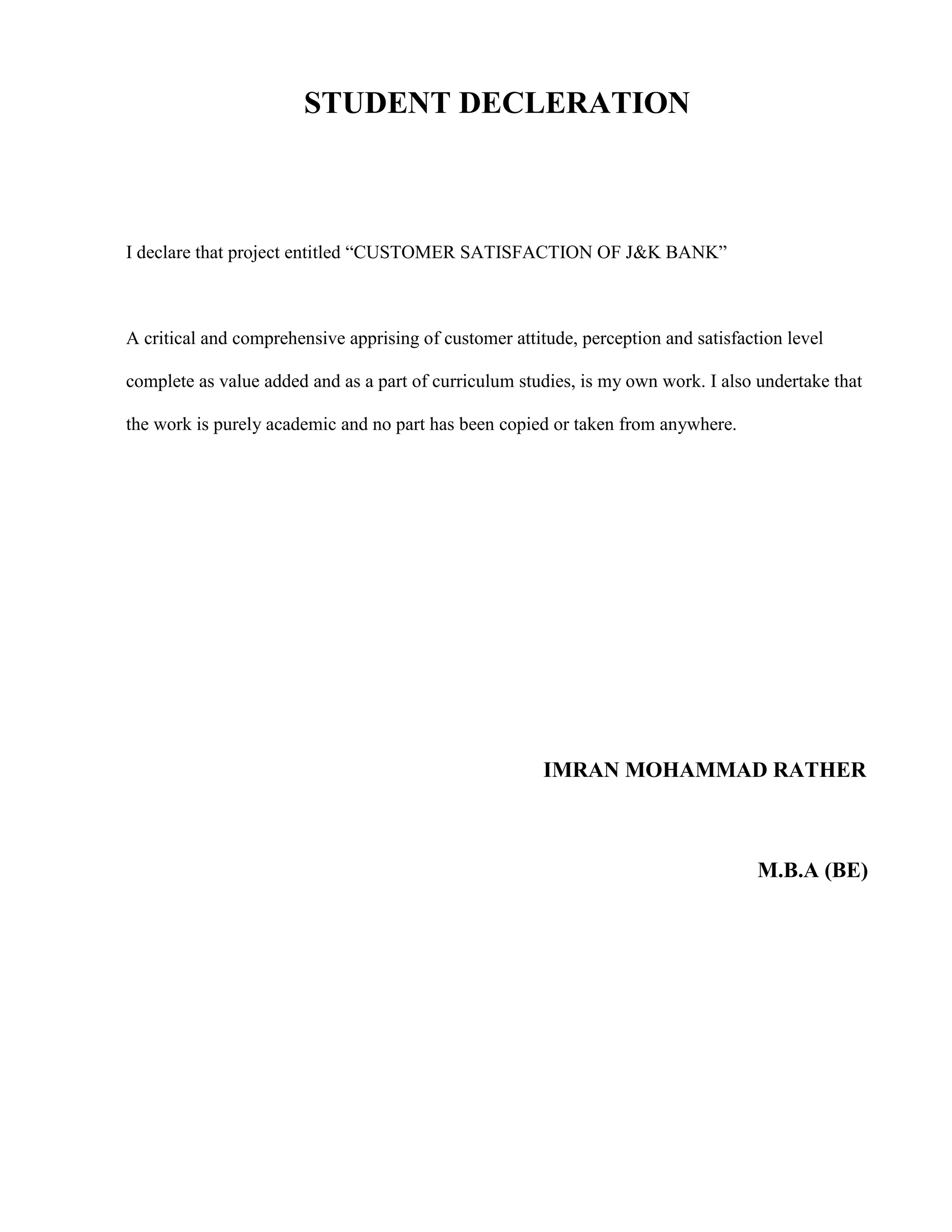 STUDENT DECLERATION



I declare that project entitled “CUSTOMER SATISFACTION OF J&K BANK”



A critical and comprehensive apprising of customer attitude, perception and satisfaction level

complete as value added and as a part of curriculum studies, is my own work. I also undertake that

the work is purely academic and no part has been copied or taken from anywhere.




                                                        IMRAN MOHAMMAD RATHER



                                                                                     M.B.A (BE)
 