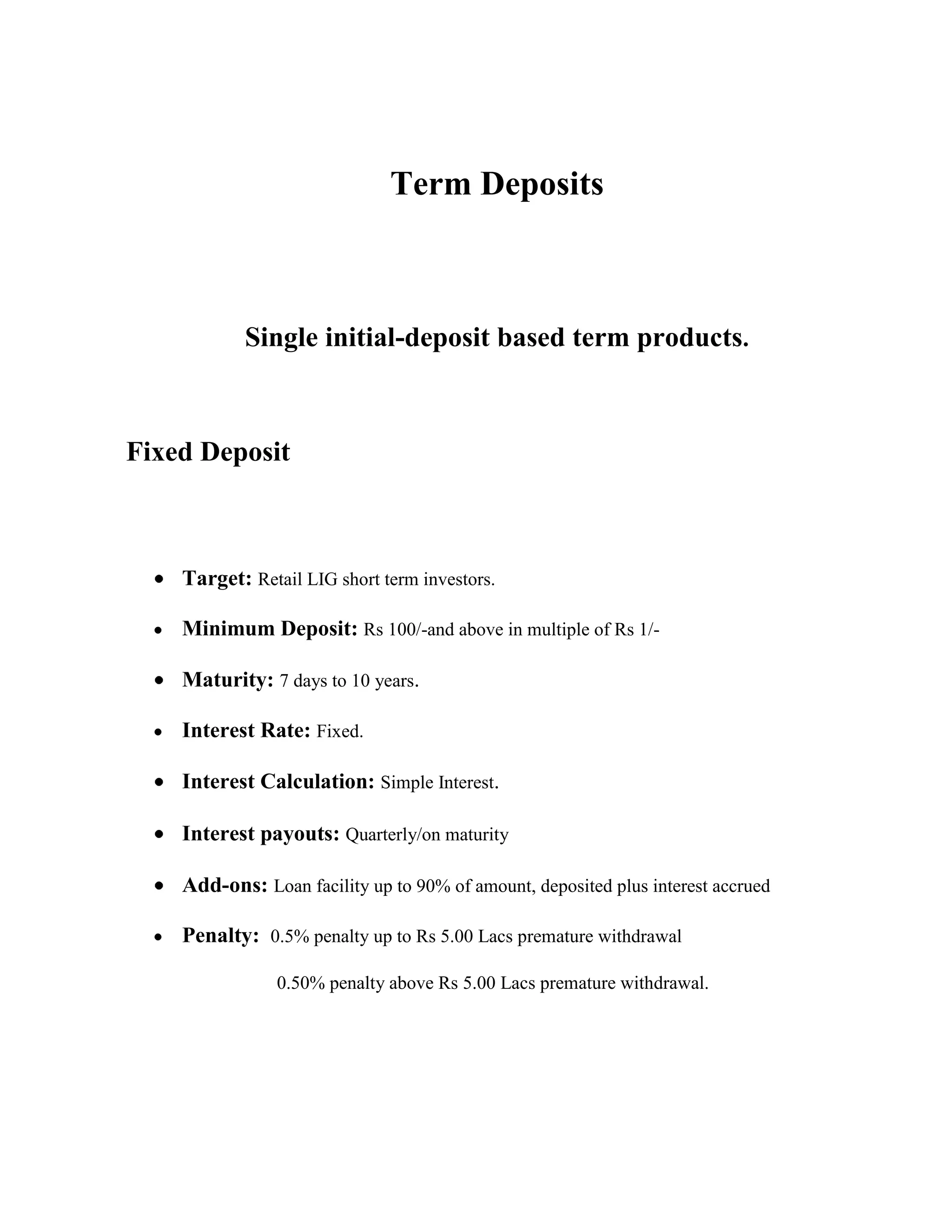 Term Deposits



            Single initial-deposit based term products.



Fixed Deposit



    Target: Retail LIG short term investors.

    Minimum Deposit: Rs 100/-and above in multiple of Rs 1/-

    Maturity: 7 days to 10 years.

    Interest Rate: Fixed.

    Interest Calculation: Simple Interest.

    Interest payouts: Quarterly/on maturity

    Add-ons: Loan facility up to 90% of amount, deposited plus interest accrued

    Penalty: 0.5% penalty up to Rs 5.00 Lacs premature withdrawal

                0.50% penalty above Rs 5.00 Lacs premature withdrawal.
 