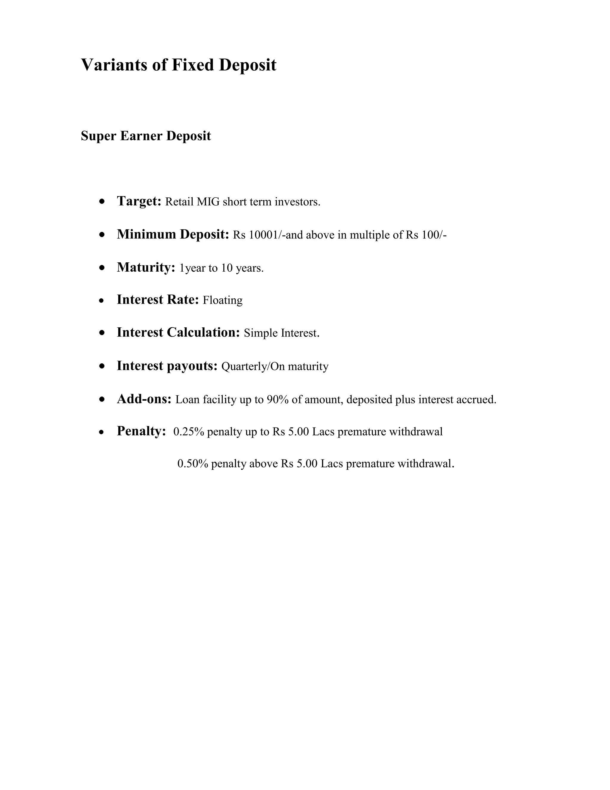 Variants of Fixed Deposit


Super Earner Deposit



     Target: Retail MIG short term investors.

     Minimum Deposit: Rs 10001/-and above in multiple of Rs 100/-

     Maturity: 1year to 10 years.

     Interest Rate: Floating

     Interest Calculation: Simple Interest.

     Interest payouts: Quarterly/On maturity

     Add-ons: Loan facility up to 90% of amount, deposited plus interest accrued.

     Penalty: 0.25% penalty up to Rs 5.00 Lacs premature withdrawal

                 0.50% penalty above Rs 5.00 Lacs premature withdrawal.
 
