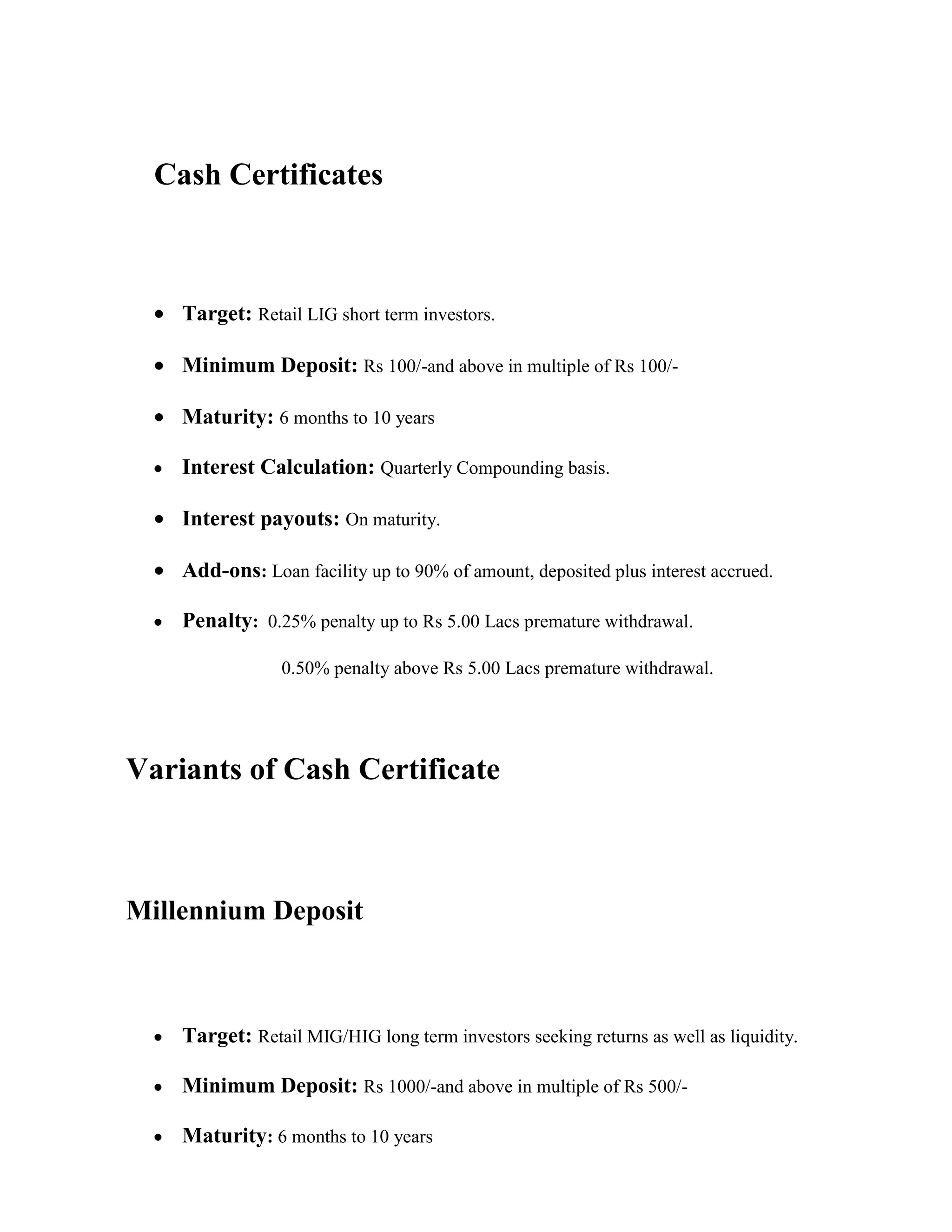 Cash Certificates



    Target: Retail LIG short term investors.

    Minimum Deposit: Rs 100/-and above in multiple of Rs 100/-

    Maturity: 6 months to 10 years

    Interest Calculation: Quarterly Compounding basis.

    Interest payouts: On maturity.

    Add-ons: Loan facility up to 90% of amount, deposited plus interest accrued.

    Penalty: 0.25% penalty up to Rs 5.00 Lacs premature withdrawal.

                0.50% penalty above Rs 5.00 Lacs premature withdrawal.




Variants of Cash Certificate



Millennium Deposit



    Target: Retail MIG/HIG long term investors seeking returns as well as liquidity.

    Minimum Deposit: Rs 1000/-and above in multiple of Rs 500/-

    Maturity: 6 months to 10 years
 