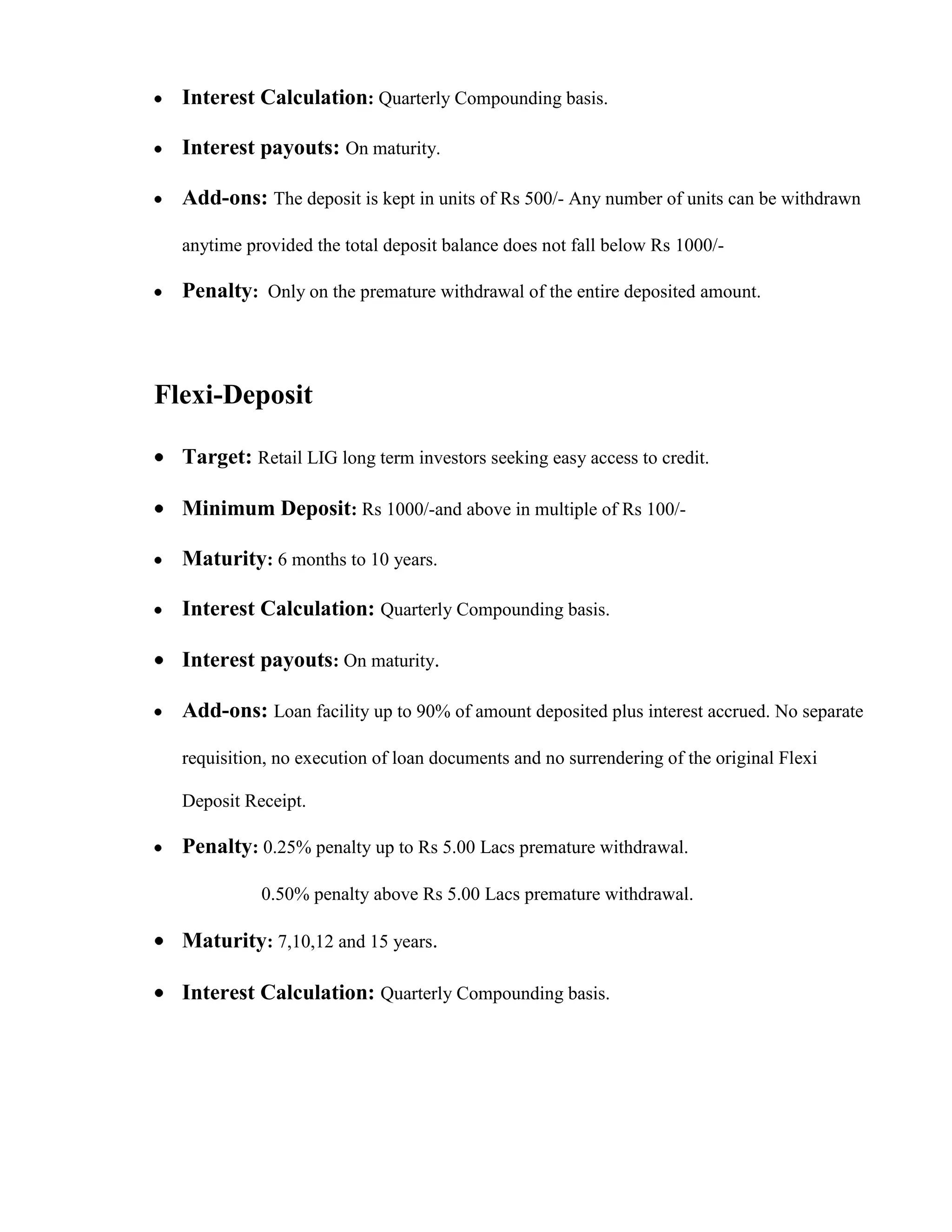Interest Calculation: Quarterly Compounding basis.

  Interest payouts: On maturity.

  Add-ons: The deposit is kept in units of Rs 500/- Any number of units can be withdrawn

  anytime provided the total deposit balance does not fall below Rs 1000/-

  Penalty: Only on the premature withdrawal of the entire deposited amount.



Flexi-Deposit

  Target: Retail LIG long term investors seeking easy access to credit.

  Minimum Deposit: Rs 1000/-and above in multiple of Rs 100/-

  Maturity: 6 months to 10 years.

  Interest Calculation: Quarterly Compounding basis.

  Interest payouts: On maturity.

  Add-ons: Loan facility up to 90% of amount deposited plus interest accrued. No separate

  requisition, no execution of loan documents and no surrendering of the original Flexi

  Deposit Receipt.

  Penalty: 0.25% penalty up to Rs 5.00 Lacs premature withdrawal.

            0.50% penalty above Rs 5.00 Lacs premature withdrawal.

  Maturity: 7,10,12 and 15 years.

  Interest Calculation: Quarterly Compounding basis.
 