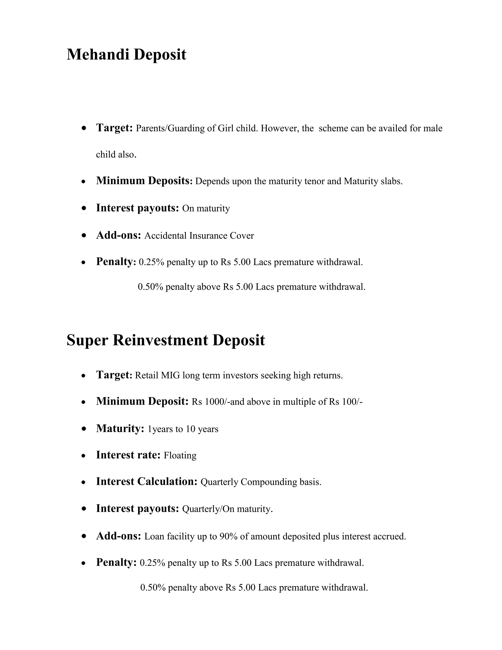 Mehandi Deposit



   Target: Parents/Guarding of Girl child. However, the scheme can be availed for male

   child also.

   Minimum Deposits: Depends upon the maturity tenor and Maturity slabs.

   Interest payouts: On maturity

   Add-ons: Accidental Insurance Cover

   Penalty: 0.25% penalty up to Rs 5.00 Lacs premature withdrawal.

                 0.50% penalty above Rs 5.00 Lacs premature withdrawal.




Super Reinvestment Deposit

   Target: Retail MIG long term investors seeking high returns.

   Minimum Deposit: Rs 1000/-and above in multiple of Rs 100/-

   Maturity: 1years to 10 years

   Interest rate: Floating

   Interest Calculation: Quarterly Compounding basis.

   Interest payouts: Quarterly/On maturity.

   Add-ons: Loan facility up to 90% of amount deposited plus interest accrued.

   Penalty: 0.25% penalty up to Rs 5.00 Lacs premature withdrawal.

                 0.50% penalty above Rs 5.00 Lacs premature withdrawal.
 
