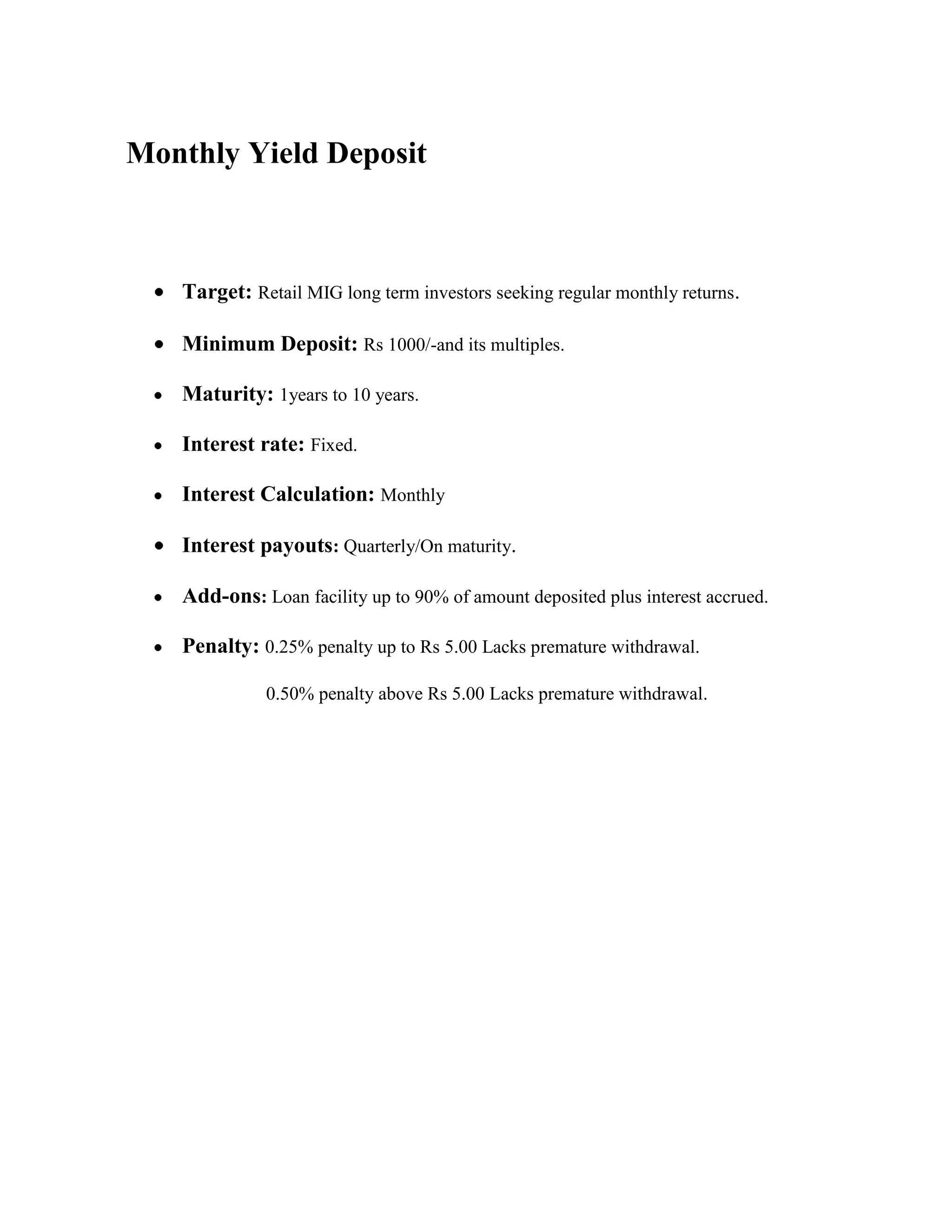 Monthly Yield Deposit



   Target: Retail MIG long term investors seeking regular monthly returns.

   Minimum Deposit: Rs 1000/-and its multiples.

   Maturity: 1years to 10 years.

   Interest rate: Fixed.

   Interest Calculation: Monthly

   Interest payouts: Quarterly/On maturity.

   Add-ons: Loan facility up to 90% of amount deposited plus interest accrued.

   Penalty: 0.25% penalty up to Rs 5.00 Lacks premature withdrawal.

             0.50% penalty above Rs 5.00 Lacks premature withdrawal.
 