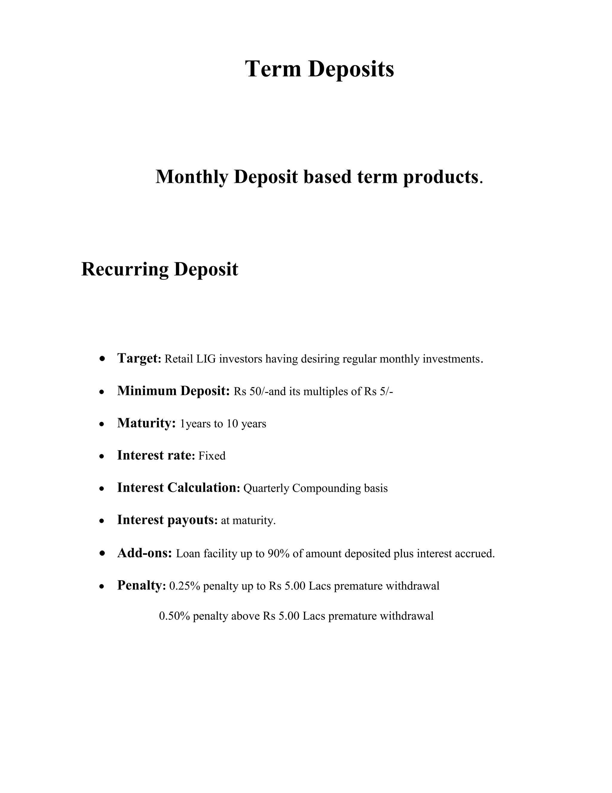Term Deposits



          Monthly Deposit based term products.



Recurring Deposit



   Target: Retail LIG investors having desiring regular monthly investments.

   Minimum Deposit: Rs 50/-and its multiples of Rs 5/-

   Maturity: 1years to 10 years

   Interest rate: Fixed

   Interest Calculation: Quarterly Compounding basis

   Interest payouts: at maturity.

   Add-ons: Loan facility up to 90% of amount deposited plus interest accrued.

   Penalty: 0.25% penalty up to Rs 5.00 Lacs premature withdrawal

           0.50% penalty above Rs 5.00 Lacs premature withdrawal
 