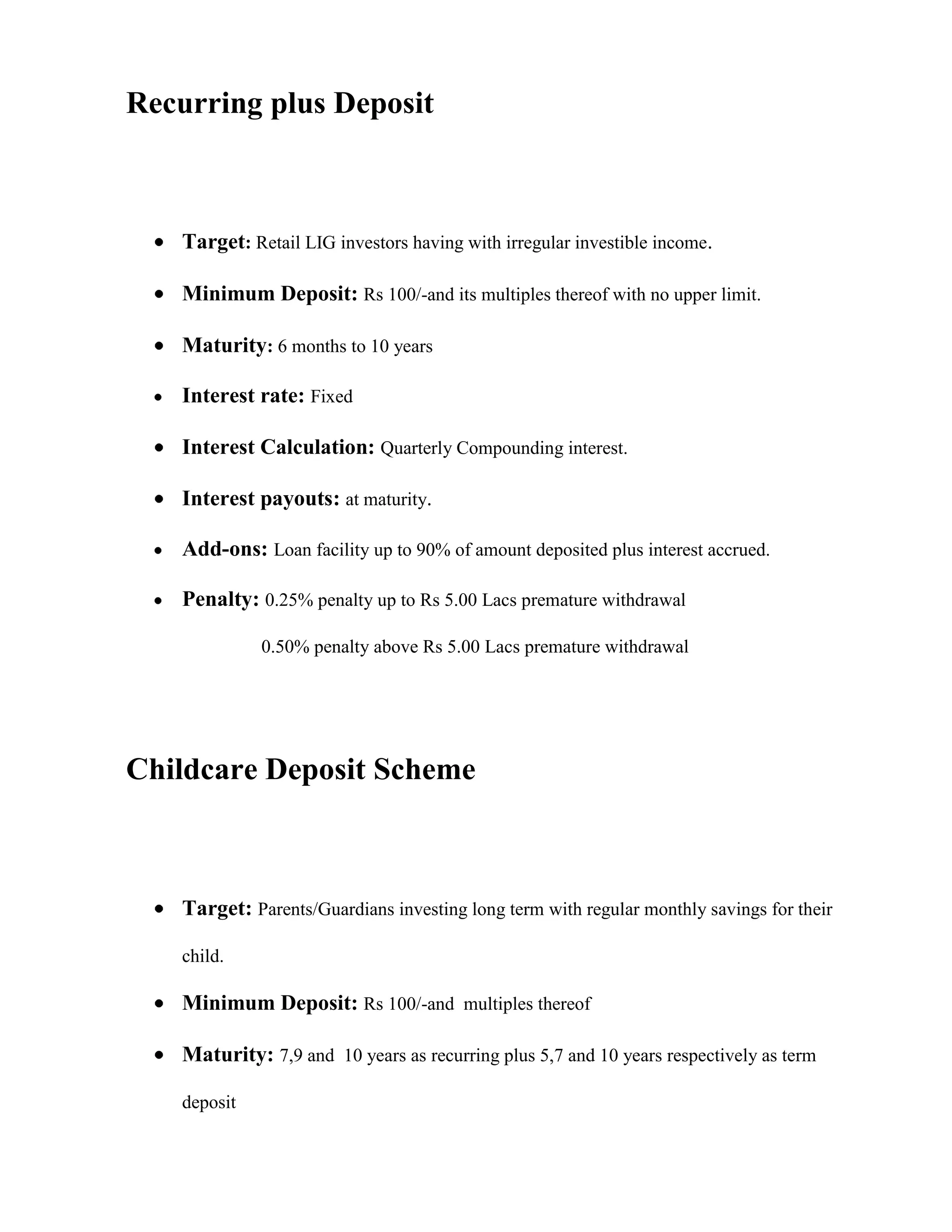 Recurring plus Deposit



    Target: Retail LIG investors having with irregular investible income.

    Minimum Deposit: Rs 100/-and its multiples thereof with no upper limit.

    Maturity: 6 months to 10 years

    Interest rate: Fixed

    Interest Calculation: Quarterly Compounding interest.

    Interest payouts: at maturity.

    Add-ons: Loan facility up to 90% of amount deposited plus interest accrued.

    Penalty: 0.25% penalty up to Rs 5.00 Lacs premature withdrawal

              0.50% penalty above Rs 5.00 Lacs premature withdrawal




Childcare Deposit Scheme



    Target: Parents/Guardians investing long term with regular monthly savings for their

    child.

    Minimum Deposit: Rs 100/-and multiples thereof

    Maturity: 7,9 and 10 years as recurring plus 5,7 and 10 years respectively as term

    deposit
 