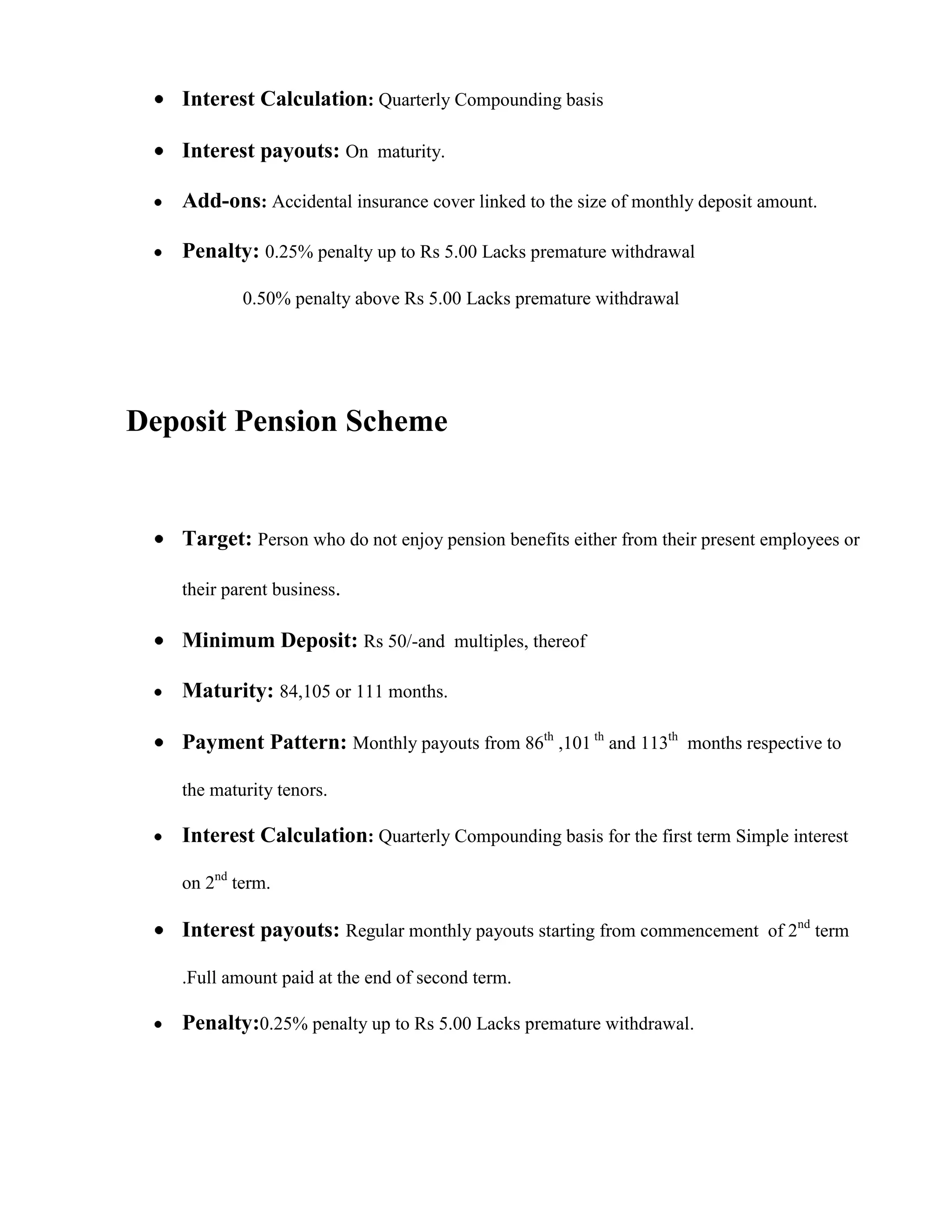 Interest Calculation: Quarterly Compounding basis

   Interest payouts: On maturity.

   Add-ons: Accidental insurance cover linked to the size of monthly deposit amount.

   Penalty: 0.25% penalty up to Rs 5.00 Lacks premature withdrawal

           0.50% penalty above Rs 5.00 Lacks premature withdrawal




Deposit Pension Scheme


   Target: Person who do not enjoy pension benefits either from their present employees or

   their parent business.

   Minimum Deposit: Rs 50/-and multiples, thereof

   Maturity: 84,105 or 111 months.

   Payment Pattern: Monthly payouts from 86th ,101 th and 113th months respective to

   the maturity tenors.

   Interest Calculation: Quarterly Compounding basis for the first term Simple interest

   on 2nd term.

   Interest payouts: Regular monthly payouts starting from commencement of 2nd term

   .Full amount paid at the end of second term.

   Penalty:0.25% penalty up to Rs 5.00 Lacks premature withdrawal.
 