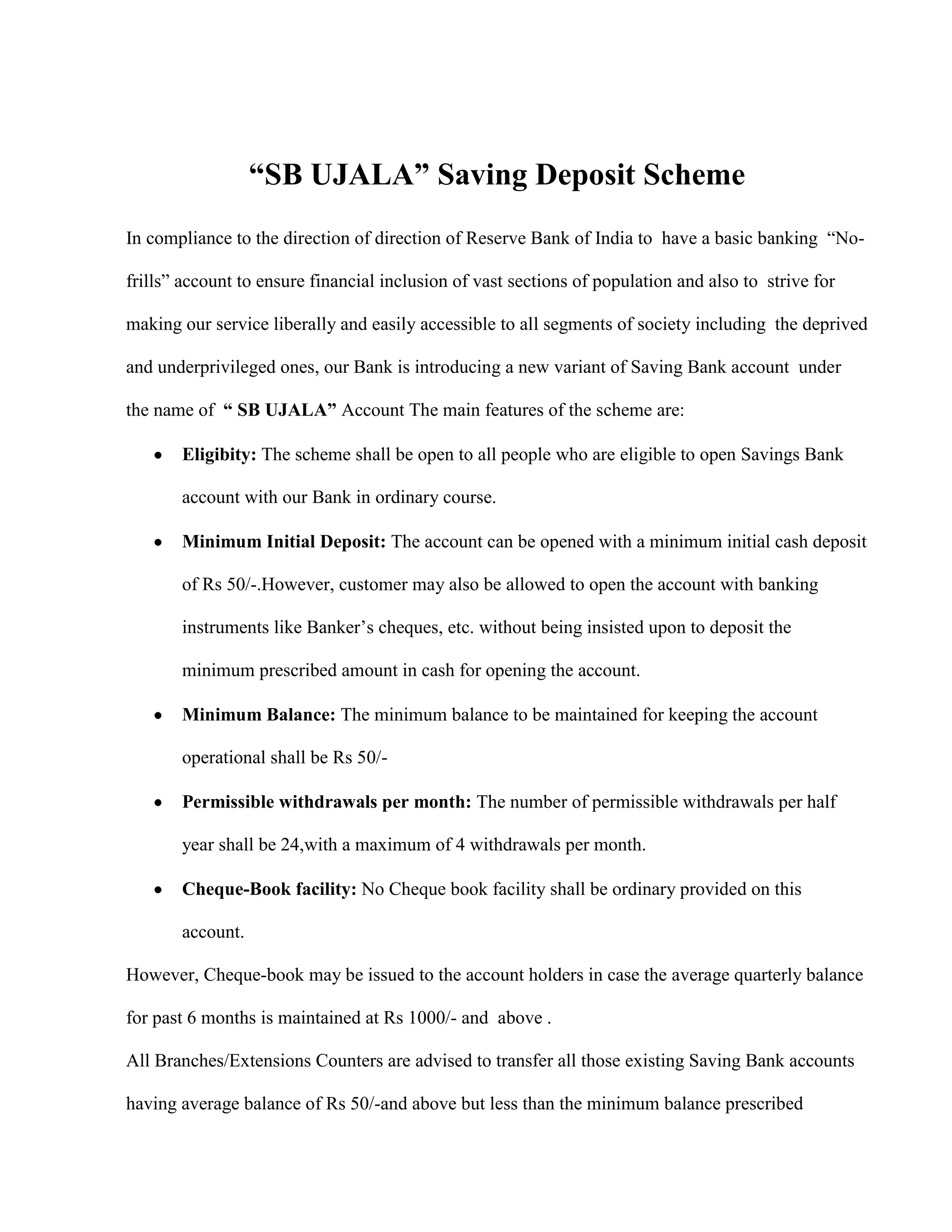 “SB UJALA” Saving Deposit Scheme
In compliance to the direction of direction of Reserve Bank of India to have a basic banking “No-

frills” account to ensure financial inclusion of vast sections of population and also to strive for

making our service liberally and easily accessible to all segments of society including the deprived

and underprivileged ones, our Bank is introducing a new variant of Saving Bank account under

the name of “ SB UJALA” Account The main features of the scheme are:

       Eligibity: The scheme shall be open to all people who are eligible to open Savings Bank

       account with our Bank in ordinary course.

       Minimum Initial Deposit: The account can be opened with a minimum initial cash deposit

       of Rs 50/-.However, customer may also be allowed to open the account with banking

       instruments like Banker‟s cheques, etc. without being insisted upon to deposit the

       minimum prescribed amount in cash for opening the account.

       Minimum Balance: The minimum balance to be maintained for keeping the account

       operational shall be Rs 50/-

       Permissible withdrawals per month: The number of permissible withdrawals per half

       year shall be 24,with a maximum of 4 withdrawals per month.

       Cheque-Book facility: No Cheque book facility shall be ordinary provided on this

       account.

However, Cheque-book may be issued to the account holders in case the average quarterly balance

for past 6 months is maintained at Rs 1000/- and above .

All Branches/Extensions Counters are advised to transfer all those existing Saving Bank accounts

having average balance of Rs 50/-and above but less than the minimum balance prescribed
 