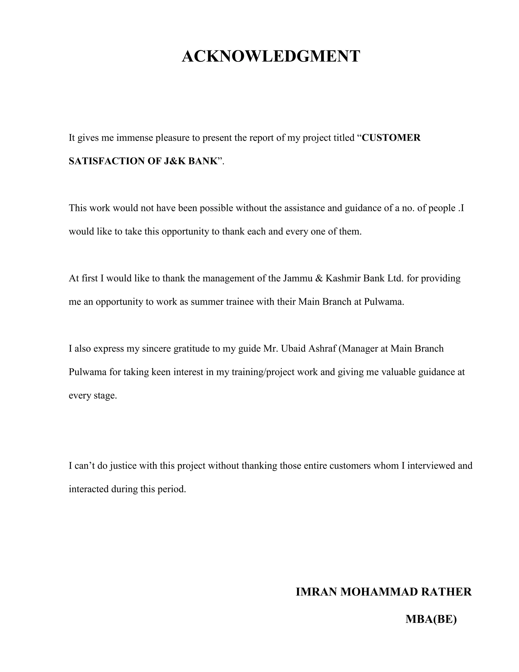 ACKNOWLEDGMENT



It gives me immense pleasure to present the report of my project titled “CUSTOMER

SATISFACTION OF J&K BANK”.



This work would not have been possible without the assistance and guidance of a no. of people .I

would like to take this opportunity to thank each and every one of them.



At first I would like to thank the management of the Jammu & Kashmir Bank Ltd. for providing

me an opportunity to work as summer trainee with their Main Branch at Pulwama.



I also express my sincere gratitude to my guide Mr. Ubaid Ashraf (Manager at Main Branch

Pulwama for taking keen interest in my training/project work and giving me valuable guidance at

every stage.




I can‟t do justice with this project without thanking those entire customers whom I interviewed and

interacted during this period.




                                                       IMRAN MOHAMMAD RATHER

                                                                                  MBA(BE)
 