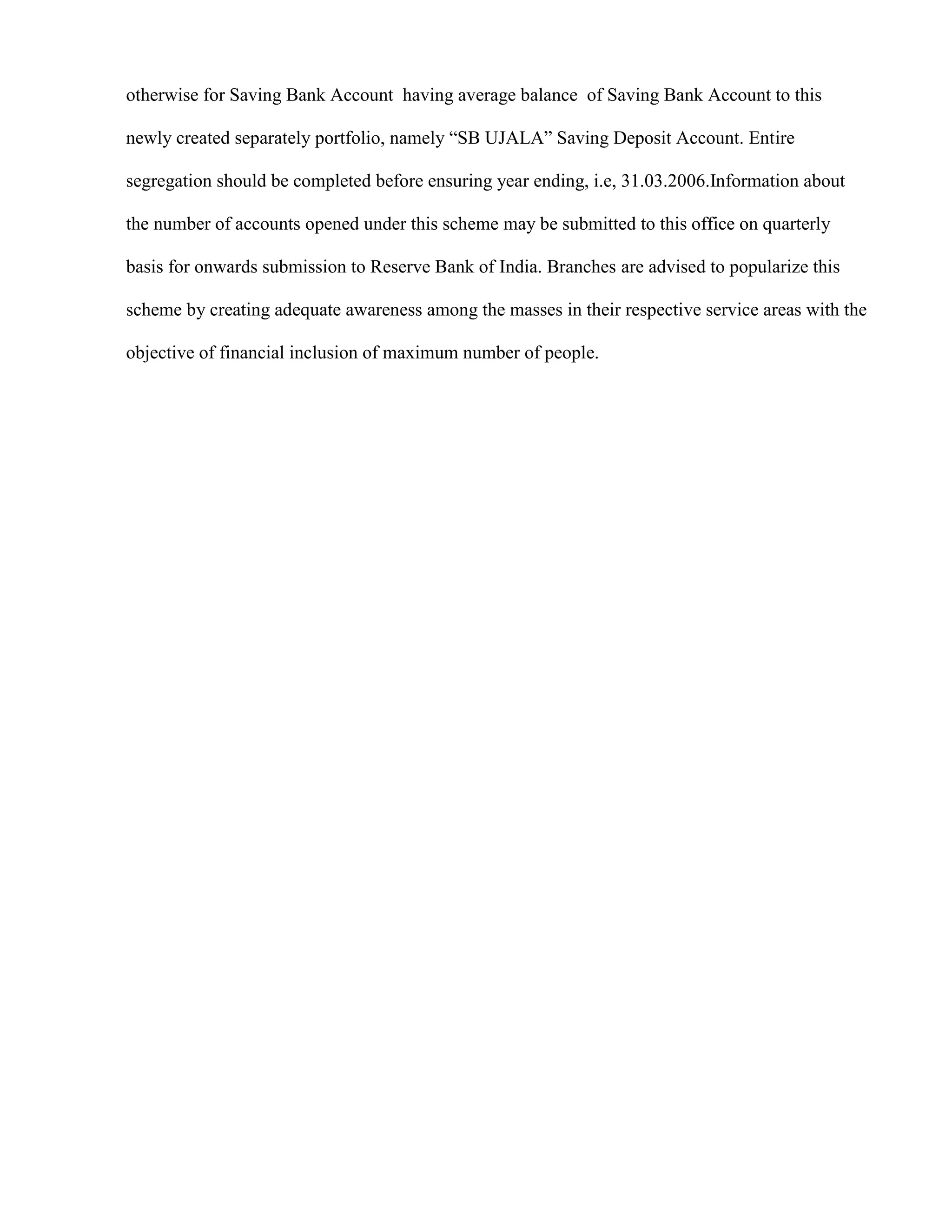 otherwise for Saving Bank Account having average balance of Saving Bank Account to this

newly created separately portfolio, namely “SB UJALA” Saving Deposit Account. Entire

segregation should be completed before ensuring year ending, i.e, 31.03.2006.Information about

the number of accounts opened under this scheme may be submitted to this office on quarterly

basis for onwards submission to Reserve Bank of India. Branches are advised to popularize this

scheme by creating adequate awareness among the masses in their respective service areas with the

objective of financial inclusion of maximum number of people.
 