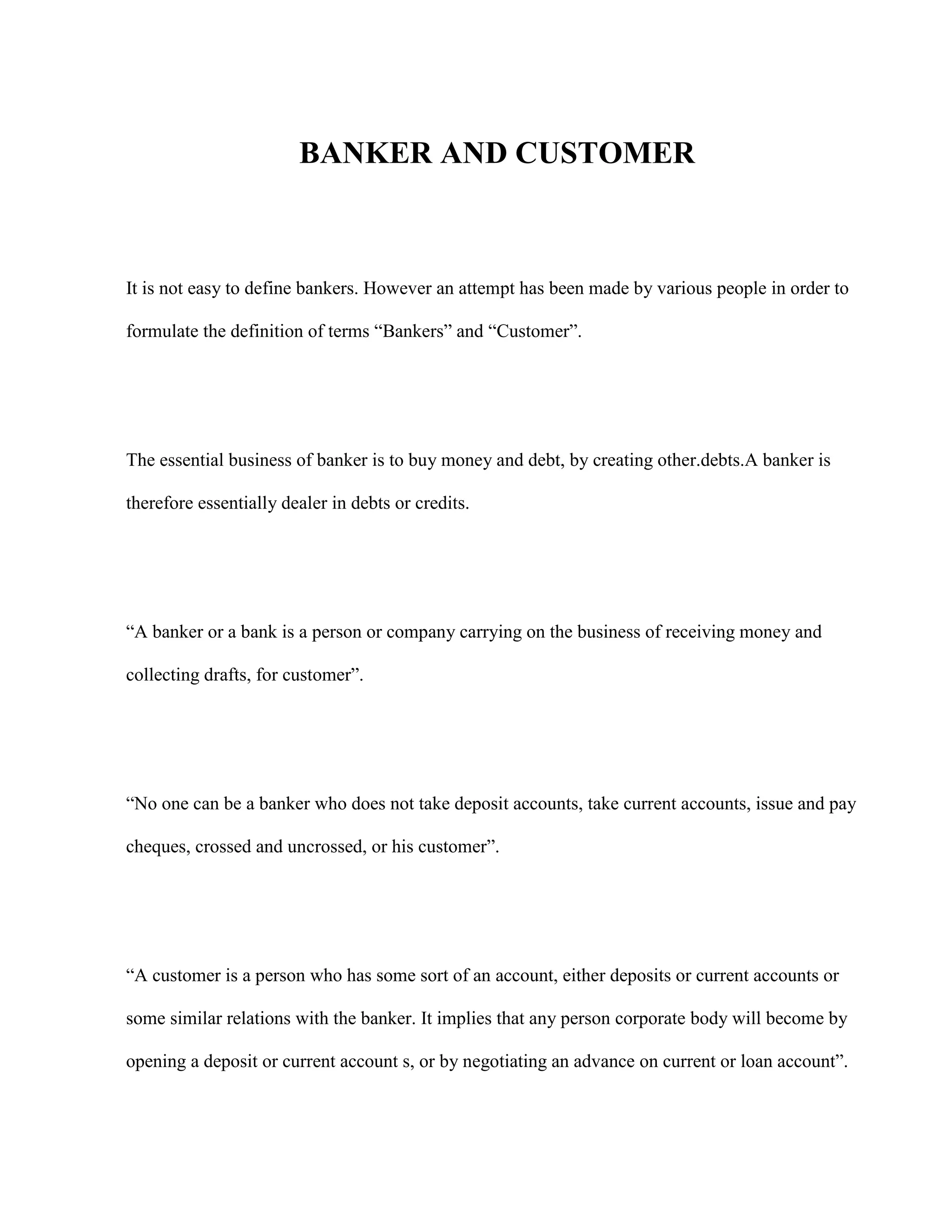 BANKER AND CUSTOMER



It is not easy to define bankers. However an attempt has been made by various people in order to

formulate the definition of terms “Bankers” and “Customer”.




The essential business of banker is to buy money and debt, by creating other.debts.A banker is

therefore essentially dealer in debts or credits.




“A banker or a bank is a person or company carrying on the business of receiving money and

collecting drafts, for customer”.




“No one can be a banker who does not take deposit accounts, take current accounts, issue and pay

cheques, crossed and uncrossed, or his customer”.




“A customer is a person who has some sort of an account, either deposits or current accounts or

some similar relations with the banker. It implies that any person corporate body will become by

opening a deposit or current account s, or by negotiating an advance on current or loan account”.
 
