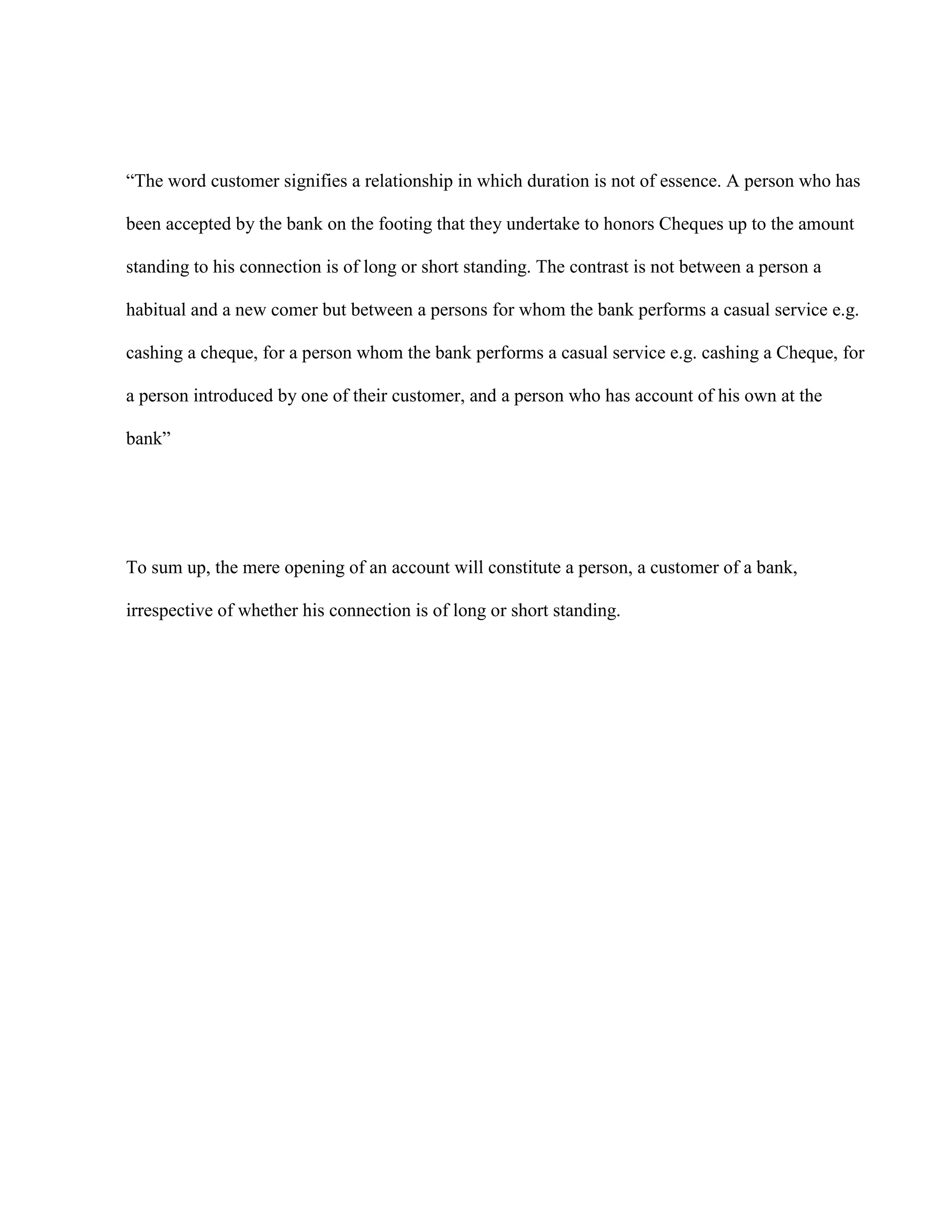 “The word customer signifies a relationship in which duration is not of essence. A person who has

been accepted by the bank on the footing that they undertake to honors Cheques up to the amount

standing to his connection is of long or short standing. The contrast is not between a person a

habitual and a new comer but between a persons for whom the bank performs a casual service e.g.

cashing a cheque, for a person whom the bank performs a casual service e.g. cashing a Cheque, for

a person introduced by one of their customer, and a person who has account of his own at the

bank”




To sum up, the mere opening of an account will constitute a person, a customer of a bank,

irrespective of whether his connection is of long or short standing.
 