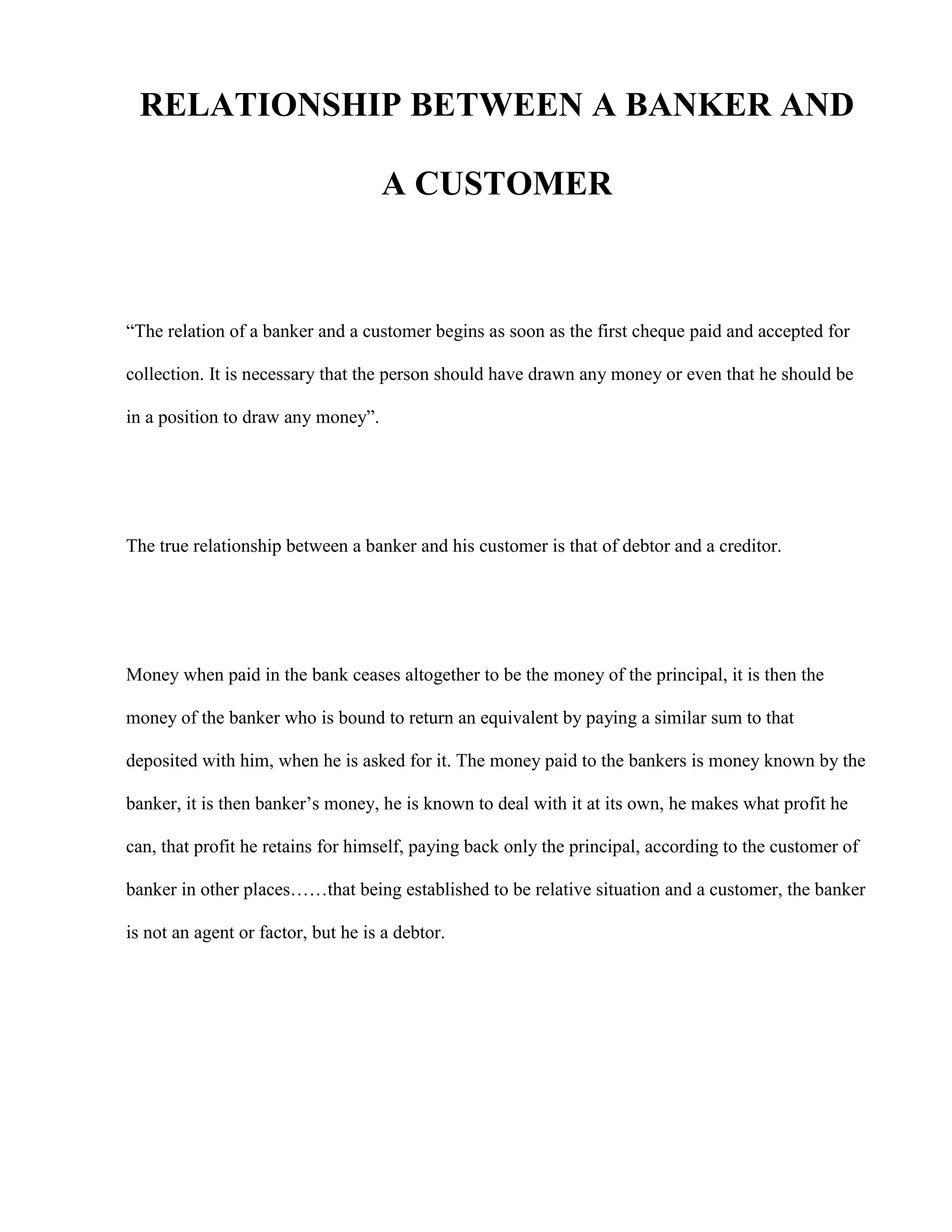 RELATIONSHIP BETWEEN A BANKER AND

                                    A CUSTOMER



“The relation of a banker and a customer begins as soon as the first cheque paid and accepted for

collection. It is necessary that the person should have drawn any money or even that he should be

in a position to draw any money”.




The true relationship between a banker and his customer is that of debtor and a creditor.




Money when paid in the bank ceases altogether to be the money of the principal, it is then the

money of the banker who is bound to return an equivalent by paying a similar sum to that

deposited with him, when he is asked for it. The money paid to the bankers is money known by the

banker, it is then banker‟s money, he is known to deal with it at its own, he makes what profit he

can, that profit he retains for himself, paying back only the principal, according to the customer of

banker in other places……that being established to be relative situation and a customer, the banker

is not an agent or factor, but he is a debtor.
 