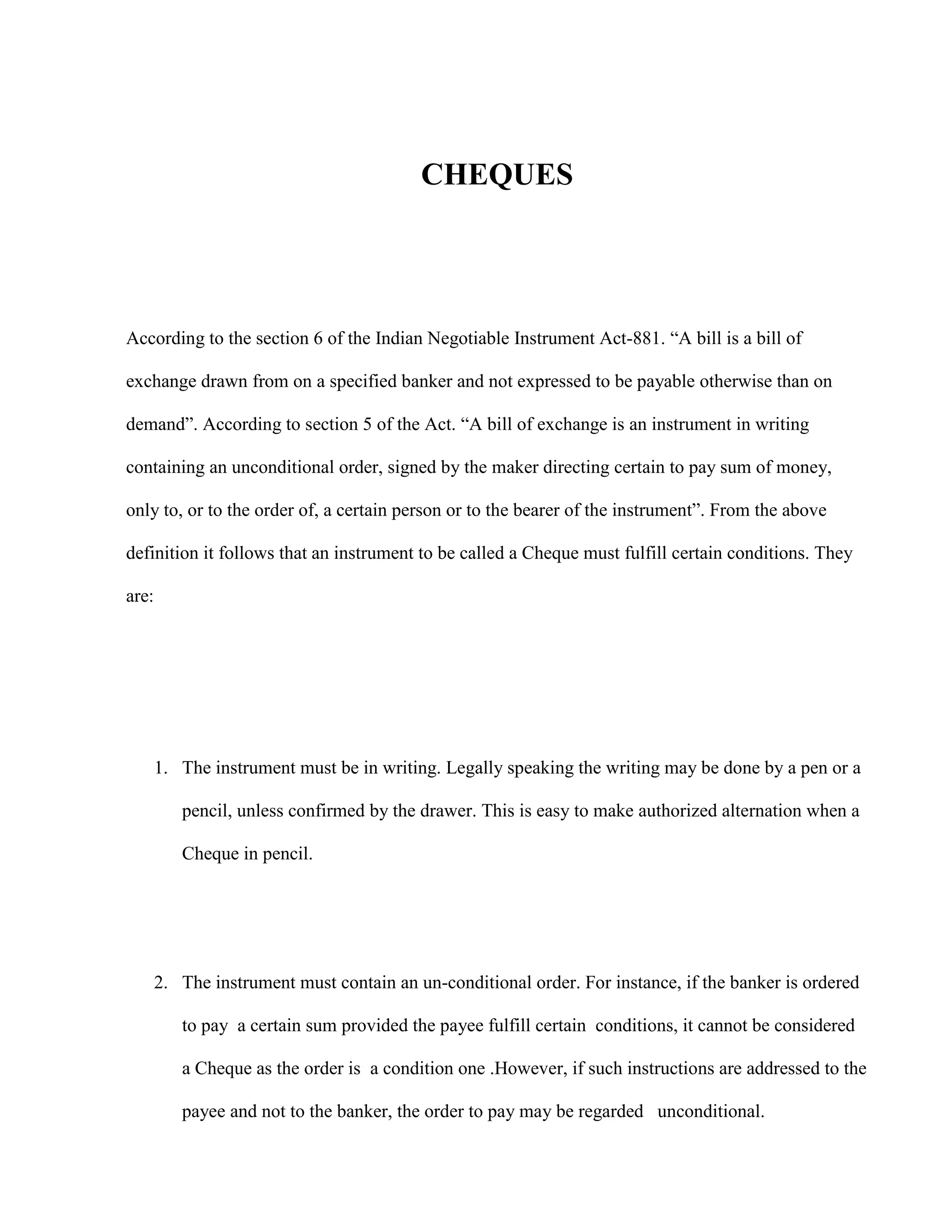 CHEQUES




According to the section 6 of the Indian Negotiable Instrument Act-881. “A bill is a bill of

exchange drawn from on a specified banker and not expressed to be payable otherwise than on

demand”. According to section 5 of the Act. “A bill of exchange is an instrument in writing

containing an unconditional order, signed by the maker directing certain to pay sum of money,

only to, or to the order of, a certain person or to the bearer of the instrument”. From the above

definition it follows that an instrument to be called a Cheque must fulfill certain conditions. They

are:




       1. The instrument must be in writing. Legally speaking the writing may be done by a pen or a

          pencil, unless confirmed by the drawer. This is easy to make authorized alternation when a

          Cheque in pencil.




       2. The instrument must contain an un-conditional order. For instance, if the banker is ordered

          to pay a certain sum provided the payee fulfill certain conditions, it cannot be considered

          a Cheque as the order is a condition one .However, if such instructions are addressed to the

          payee and not to the banker, the order to pay may be regarded unconditional.
 