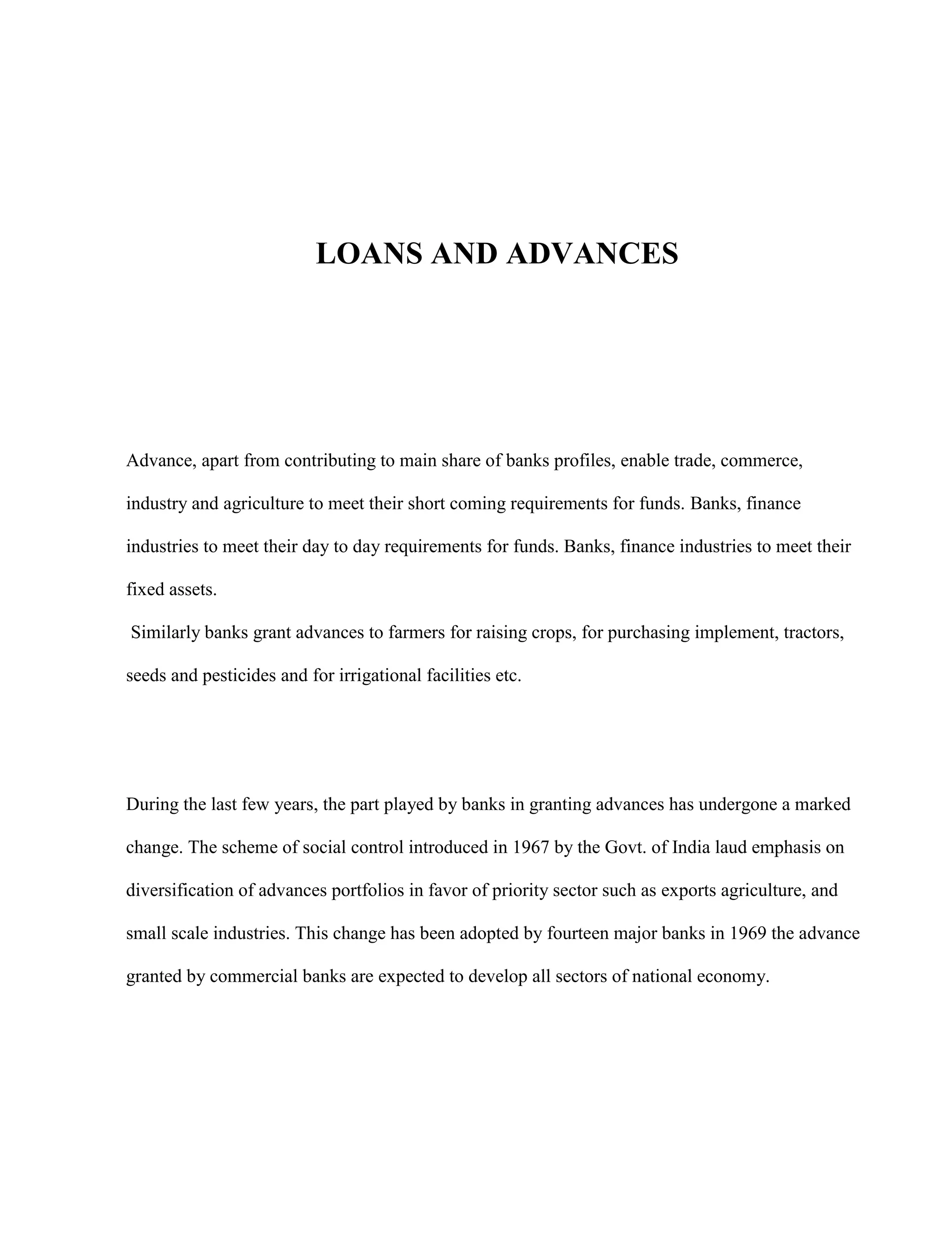 LOANS AND ADVANCES




Advance, apart from contributing to main share of banks profiles, enable trade, commerce,

industry and agriculture to meet their short coming requirements for funds. Banks, finance

industries to meet their day to day requirements for funds. Banks, finance industries to meet their

fixed assets.

Similarly banks grant advances to farmers for raising crops, for purchasing implement, tractors,

seeds and pesticides and for irrigational facilities etc.




During the last few years, the part played by banks in granting advances has undergone a marked

change. The scheme of social control introduced in 1967 by the Govt. of India laud emphasis on

diversification of advances portfolios in favor of priority sector such as exports agriculture, and

small scale industries. This change has been adopted by fourteen major banks in 1969 the advance

granted by commercial banks are expected to develop all sectors of national economy.
 