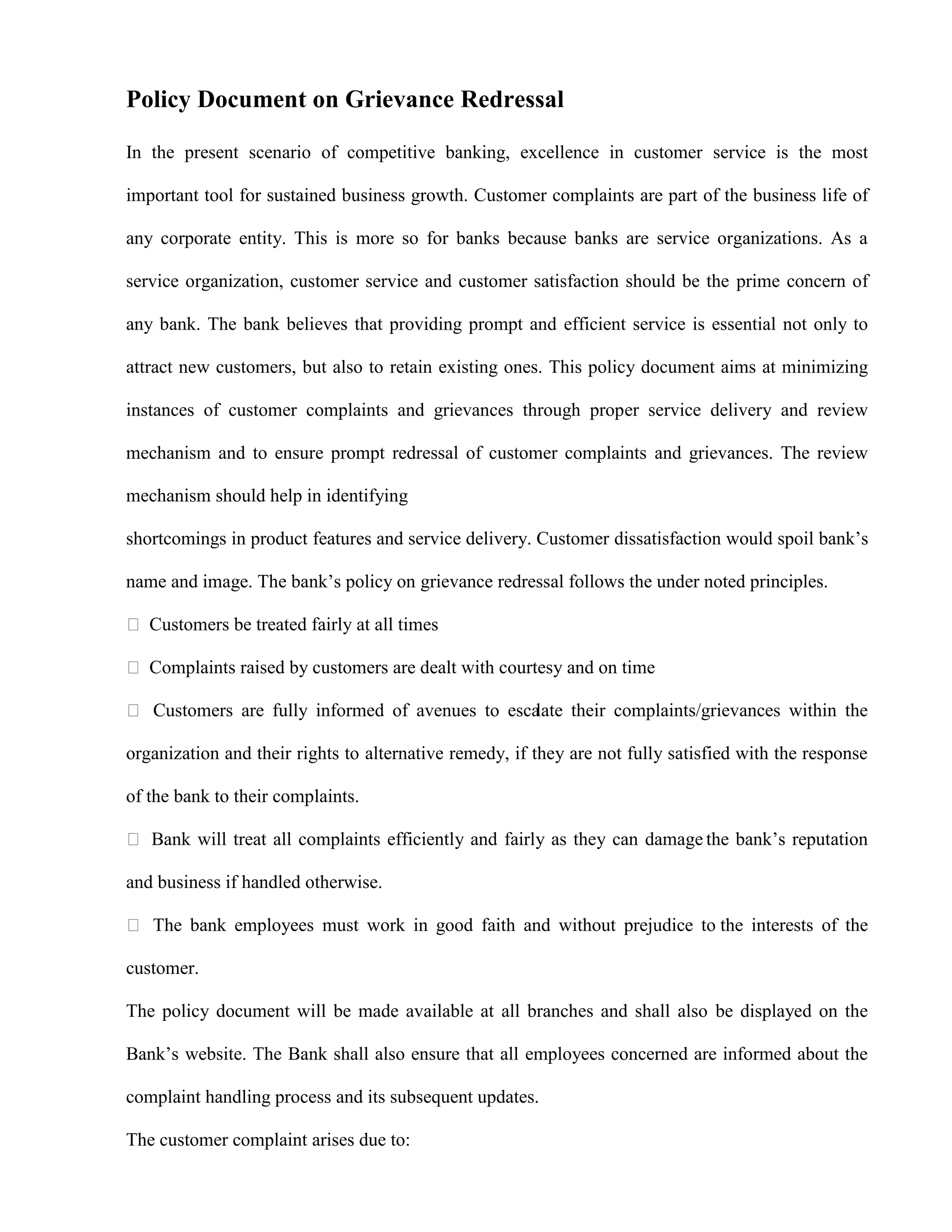 Policy Document on Grievance Redressal

In the present scenario of competitive banking, excellence in customer service is the most

important tool for sustained business growth. Customer complaints are part of the business life of

any corporate entity. This is more so for banks because banks are service organizations. As a

service organization, customer service and customer satisfaction should be the prime concern of

any bank. The bank believes that providing prompt and efficient service is essential not only to

attract new customers, but also to retain existing ones. This policy document aims at minimizing

instances of customer complaints and grievances through proper service delivery and review

mechanism and to ensure prompt redressal of customer complaints and grievances. The review

mechanism should help in identifying

shortcomings in product features and service delivery. Customer dissatisfaction would spoil bank‟s

name and image. The bank‟s policy on grievance redressal follows the under noted principles.

 Customers be treated fairly at all times

 Complaints raised by customers are dealt with courtesy and on time

 Customers are fully informed of avenues to escalate their complaints/grievances within the

organization and their rights to alternative remedy, if they are not fully satisfied with the response

of the bank to their complaints.

 Bank will treat all complaints efficiently and fairly as they can damage the bank‟s reputation

and business if handled otherwise.

 The bank employees must work in good faith and without prejudice to the interests of the

customer.

The policy document will be made available at all branches and shall also be displayed on the

Bank‟s website. The Bank shall also ensure that all employees concerned are informed about the

complaint handling process and its subsequent updates.

The customer complaint arises due to:
 