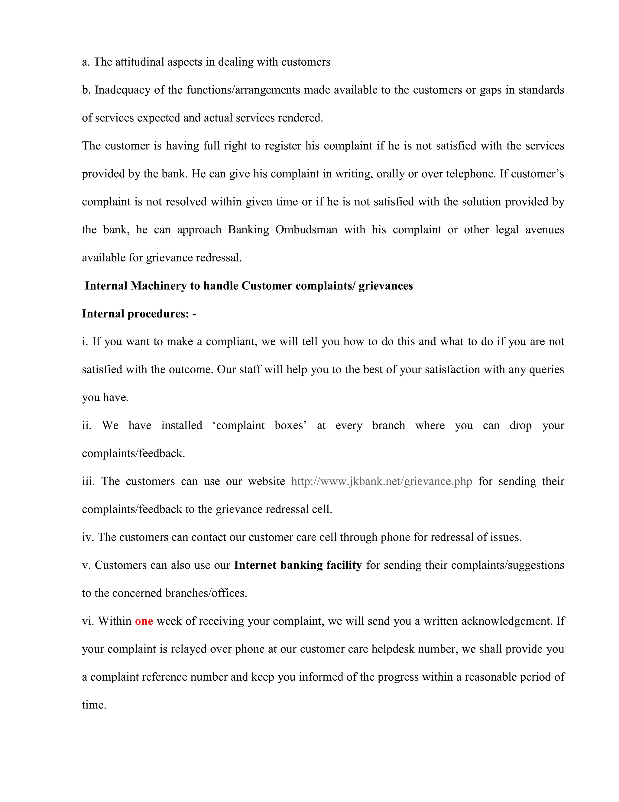 a. The attitudinal aspects in dealing with customers

b. Inadequacy of the functions/arrangements made available to the customers or gaps in standards

of services expected and actual services rendered.

The customer is having full right to register his complaint if he is not satisfied with the services

provided by the bank. He can give his complaint in writing, orally or over telephone. If customer‟s

complaint is not resolved within given time or if he is not satisfied with the solution provided by

the bank, he can approach Banking Ombudsman with his complaint or other legal avenues

available for grievance redressal.

Internal Machinery to handle Customer complaints/ grievances

Internal procedures: -

i. If you want to make a compliant, we will tell you how to do this and what to do if you are not

satisfied with the outcome. Our staff will help you to the best of your satisfaction with any queries

you have.

ii. We have installed „complaint boxes‟ at every branch where you can drop your

complaints/feedback.

iii. The customers can use our website http://www.jkbank.net/grievance.php for sending their

complaints/feedback to the grievance redressal cell.

iv. The customers can contact our customer care cell through phone for redressal of issues.

v. Customers can also use our Internet banking facility for sending their complaints/suggestions

to the concerned branches/offices.

vi. Within one week of receiving your complaint, we will send you a written acknowledgement. If

your complaint is relayed over phone at our customer care helpdesk number, we shall provide you

a complaint reference number and keep you informed of the progress within a reasonable period of

time.
 