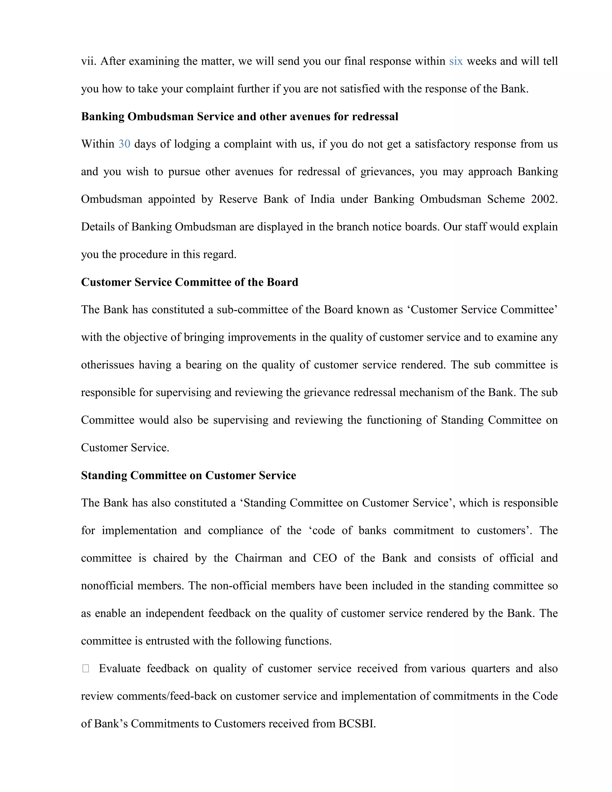 vii. After examining the matter, we will send you our final response within six weeks and will tell

you how to take your complaint further if you are not satisfied with the response of the Bank.

Banking Ombudsman Service and other avenues for redressal

Within 30 days of lodging a complaint with us, if you do not get a satisfactory response from us

and you wish to pursue other avenues for redressal of grievances, you may approach Banking

Ombudsman appointed by Reserve Bank of India under Banking Ombudsman Scheme 2002.

Details of Banking Ombudsman are displayed in the branch notice boards. Our staff would explain

you the procedure in this regard.

Customer Service Committee of the Board

The Bank has constituted a sub-committee of the Board known as „Customer Service Committee‟

with the objective of bringing improvements in the quality of customer service and to examine any

otherissues having a bearing on the quality of customer service rendered. The sub committee is

responsible for supervising and reviewing the grievance redressal mechanism of the Bank. The sub

Committee would also be supervising and reviewing the functioning of Standing Committee on

Customer Service.

Standing Committee on Customer Service

The Bank has also constituted a „Standing Committee on Customer Service‟, which is responsible

for implementation and compliance of the „code of banks commitment to customers‟. The

committee is chaired by the Chairman and CEO of the Bank and consists of official and

nonofficial members. The non-official members have been included in the standing committee so

as enable an independent feedback on the quality of customer service rendered by the Bank. The

committee is entrusted with the following functions.

 Evaluate feedback on quality of customer service received from various quarters and also

review comments/feed-back on customer service and implementation of commitments in the Code

of Bank‟s Commitments to Customers received from BCSBI.
 