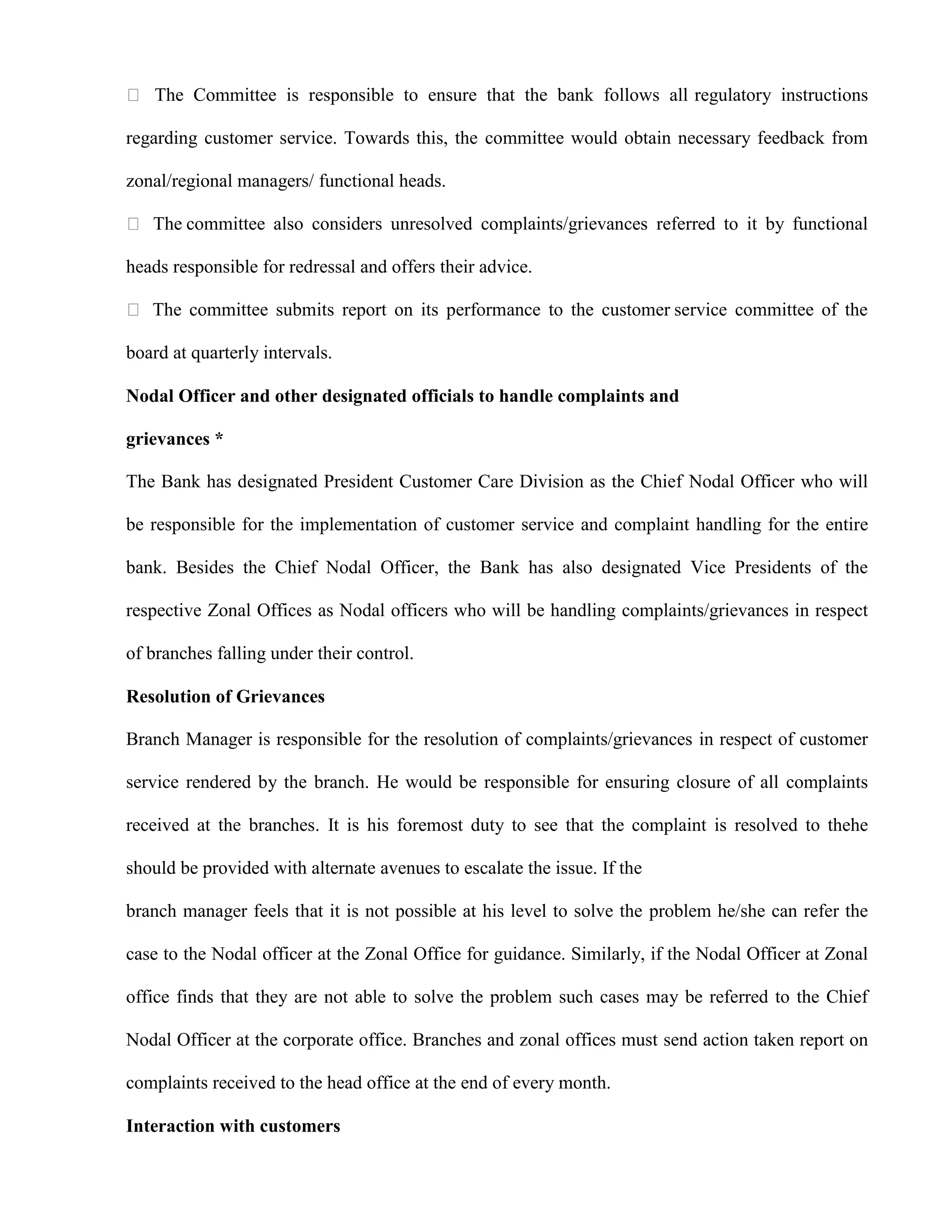  The Committee is responsible to ensure that the bank follows all regulatory instructions

regarding customer service. Towards this, the committee would obtain necessary feedback from

zonal/regional managers/ functional heads.

 The committee also considers unresolved complaints/grievances referred to it by functional

heads responsible for redressal and offers their advice.

 The committee submits report on its performance to the customer service committee of the

board at quarterly intervals.

Nodal Officer and other designated officials to handle complaints and

grievances *

The Bank has designated President Customer Care Division as the Chief Nodal Officer who will

be responsible for the implementation of customer service and complaint handling for the entire

bank. Besides the Chief Nodal Officer, the Bank has also designated Vice Presidents of the

respective Zonal Offices as Nodal officers who will be handling complaints/grievances in respect

of branches falling under their control.

Resolution of Grievances

Branch Manager is responsible for the resolution of complaints/grievances in respect of customer

service rendered by the branch. He would be responsible for ensuring closure of all complaints

received at the branches. It is his foremost duty to see that the complaint is resolved to thehe

should be provided with alternate avenues to escalate the issue. If the

branch manager feels that it is not possible at his level to solve the problem he/she can refer the

case to the Nodal officer at the Zonal Office for guidance. Similarly, if the Nodal Officer at Zonal

office finds that they are not able to solve the problem such cases may be referred to the Chief

Nodal Officer at the corporate office. Branches and zonal offices must send action taken report on

complaints received to the head office at the end of every month.

Interaction with customers
 