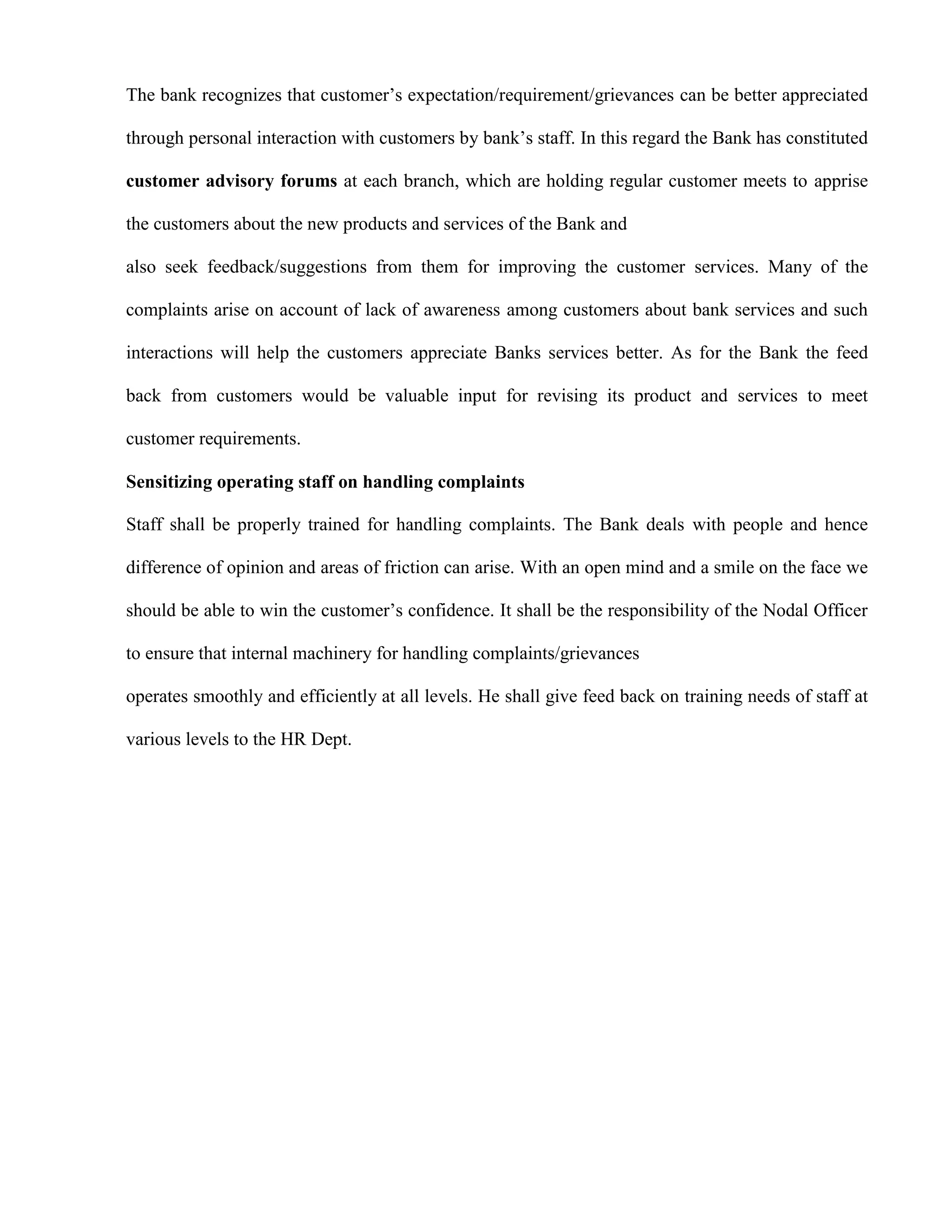 The bank recognizes that customer‟s expectation/requirement/grievances can be better appreciated

through personal interaction with customers by bank‟s staff. In this regard the Bank has constituted

customer advisory forums at each branch, which are holding regular customer meets to apprise

the customers about the new products and services of the Bank and

also seek feedback/suggestions from them for improving the customer services. Many of the

complaints arise on account of lack of awareness among customers about bank services and such

interactions will help the customers appreciate Banks services better. As for the Bank the feed

back from customers would be valuable input for revising its product and services to meet

customer requirements.

Sensitizing operating staff on handling complaints

Staff shall be properly trained for handling complaints. The Bank deals with people and hence

difference of opinion and areas of friction can arise. With an open mind and a smile on the face we

should be able to win the customer‟s confidence. It shall be the responsibility of the Nodal Officer

to ensure that internal machinery for handling complaints/grievances

operates smoothly and efficiently at all levels. He shall give feed back on training needs of staff at

various levels to the HR Dept.
 