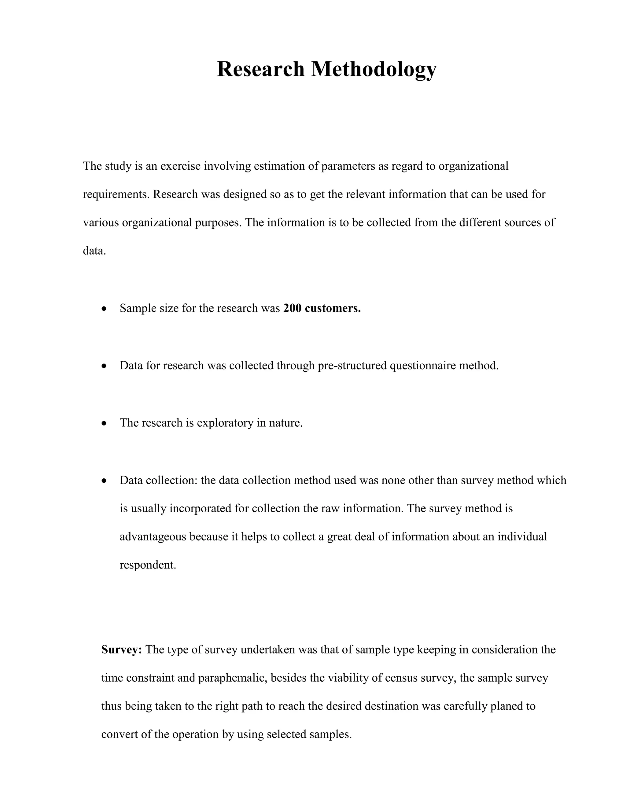 Research Methodology



The study is an exercise involving estimation of parameters as regard to organizational

requirements. Research was designed so as to get the relevant information that can be used for

various organizational purposes. The information is to be collected from the different sources of

data.



        Sample size for the research was 200 customers.



        Data for research was collected through pre-structured questionnaire method.



        The research is exploratory in nature.



        Data collection: the data collection method used was none other than survey method which

        is usually incorporated for collection the raw information. The survey method is

        advantageous because it helps to collect a great deal of information about an individual

        respondent.




   Survey: The type of survey undertaken was that of sample type keeping in consideration the

   time constraint and paraphemalic, besides the viability of census survey, the sample survey

   thus being taken to the right path to reach the desired destination was carefully planed to

   convert of the operation by using selected samples.
 