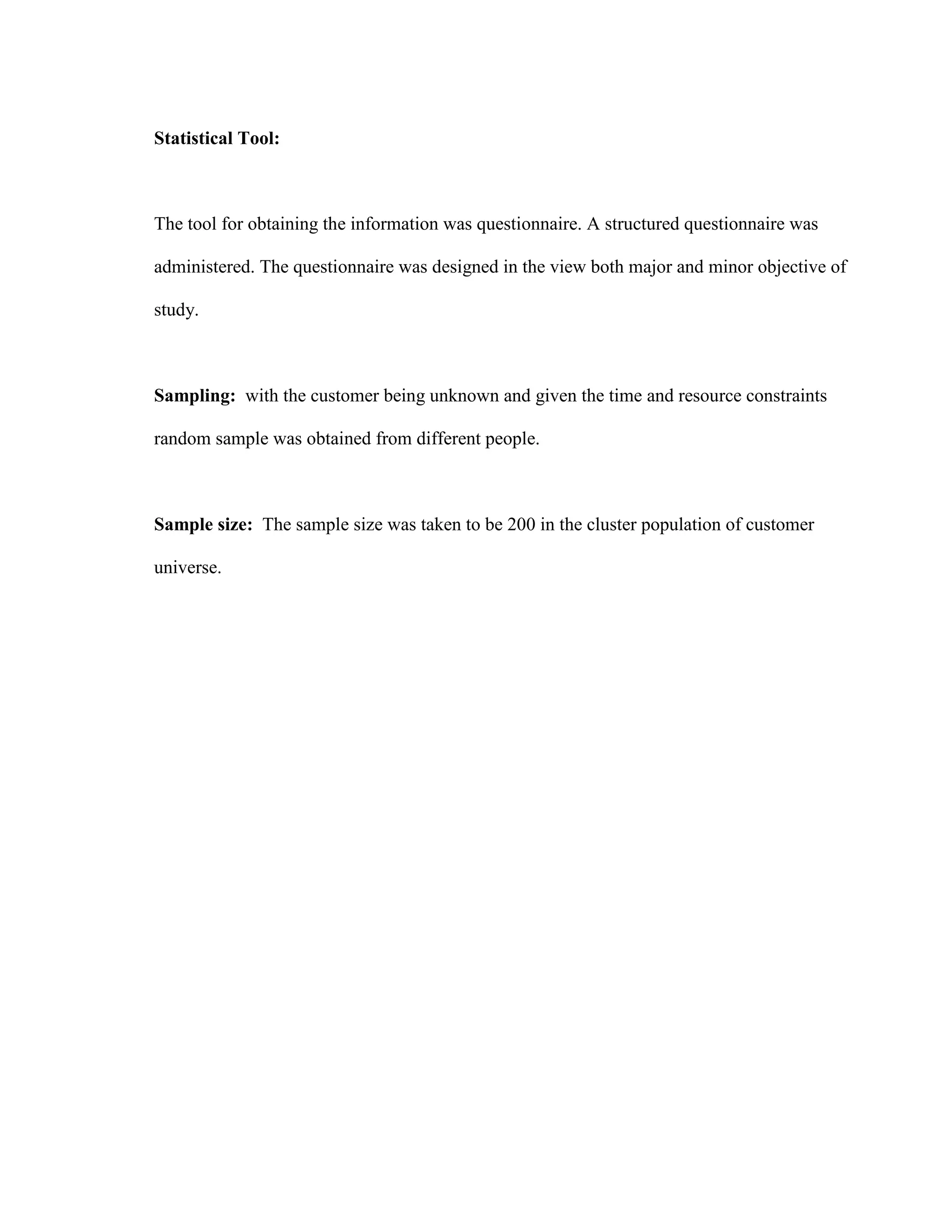 Statistical Tool:



The tool for obtaining the information was questionnaire. A structured questionnaire was

administered. The questionnaire was designed in the view both major and minor objective of

study.



Sampling: with the customer being unknown and given the time and resource constraints

random sample was obtained from different people.



Sample size: The sample size was taken to be 200 in the cluster population of customer

universe.
 