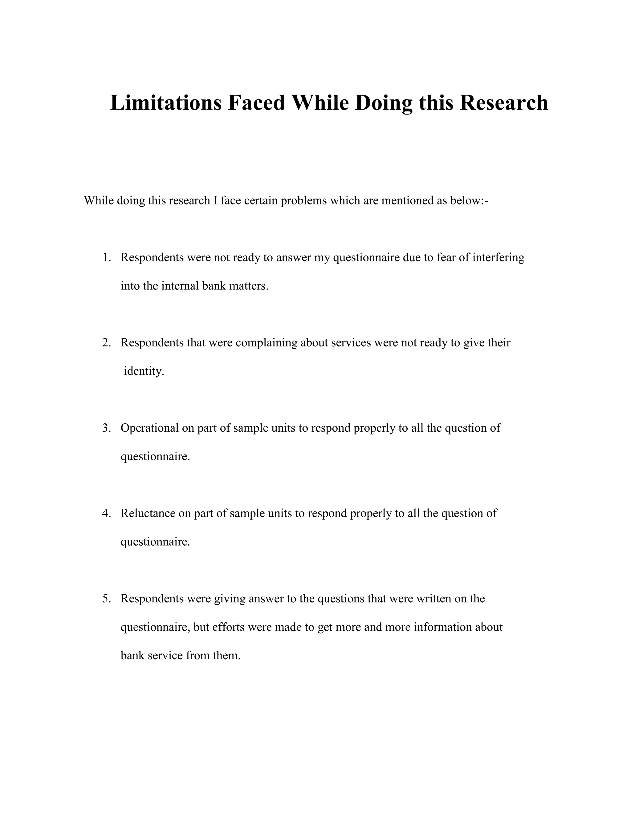 Limitations Faced While Doing this Research



While doing this research I face certain problems which are mentioned as below:-



   1. Respondents were not ready to answer my questionnaire due to fear of interfering

       into the internal bank matters.



   2. Respondents that were complaining about services were not ready to give their

       identity.



   3. Operational on part of sample units to respond properly to all the question of

       questionnaire.



   4. Reluctance on part of sample units to respond properly to all the question of

       questionnaire.



   5. Respondents were giving answer to the questions that were written on the

       questionnaire, but efforts were made to get more and more information about

       bank service from them.
 