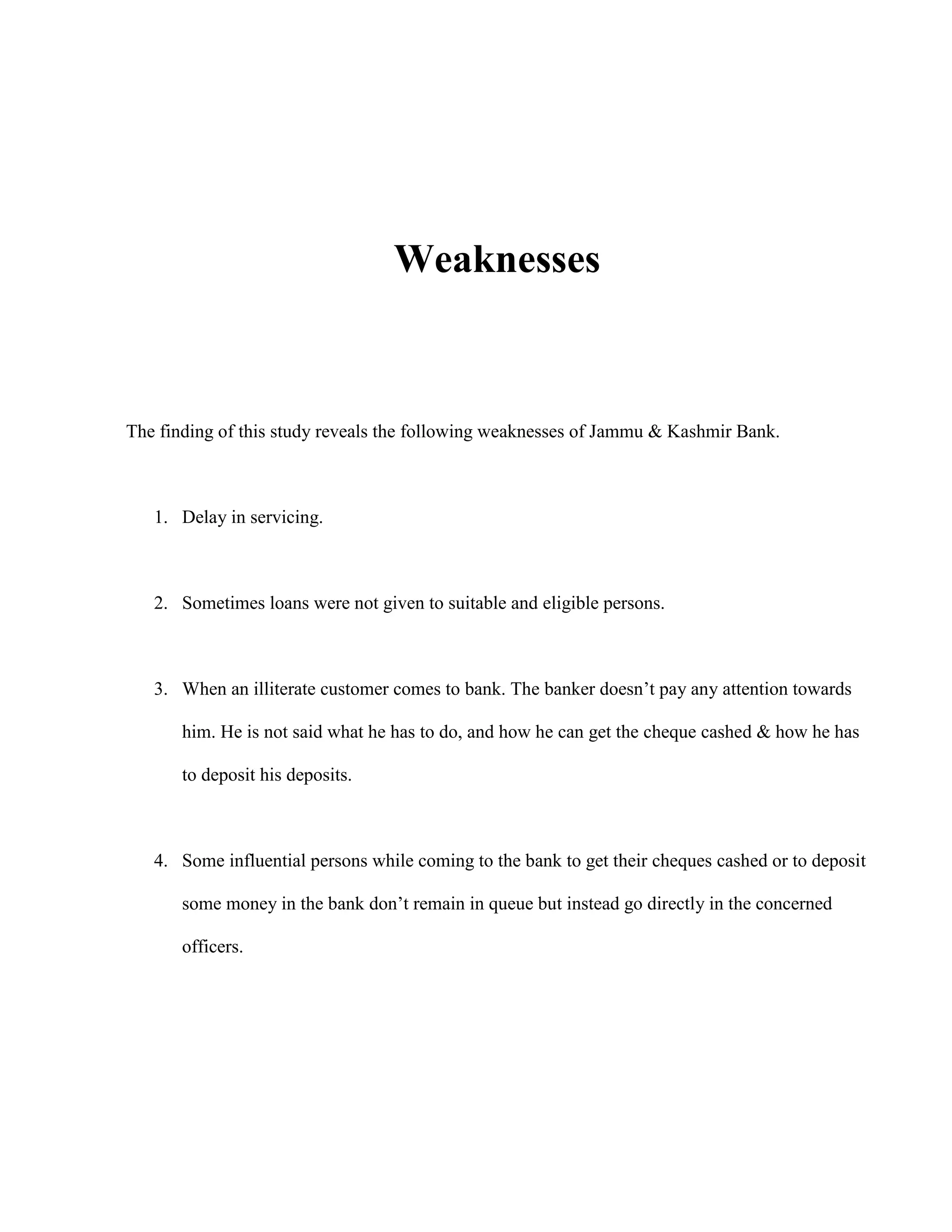 Weaknesses



The finding of this study reveals the following weaknesses of Jammu & Kashmir Bank.



   1. Delay in servicing.



   2. Sometimes loans were not given to suitable and eligible persons.



   3. When an illiterate customer comes to bank. The banker doesn‟t pay any attention towards

       him. He is not said what he has to do, and how he can get the cheque cashed & how he has

       to deposit his deposits.



   4. Some influential persons while coming to the bank to get their cheques cashed or to deposit

       some money in the bank don‟t remain in queue but instead go directly in the concerned

       officers.
 