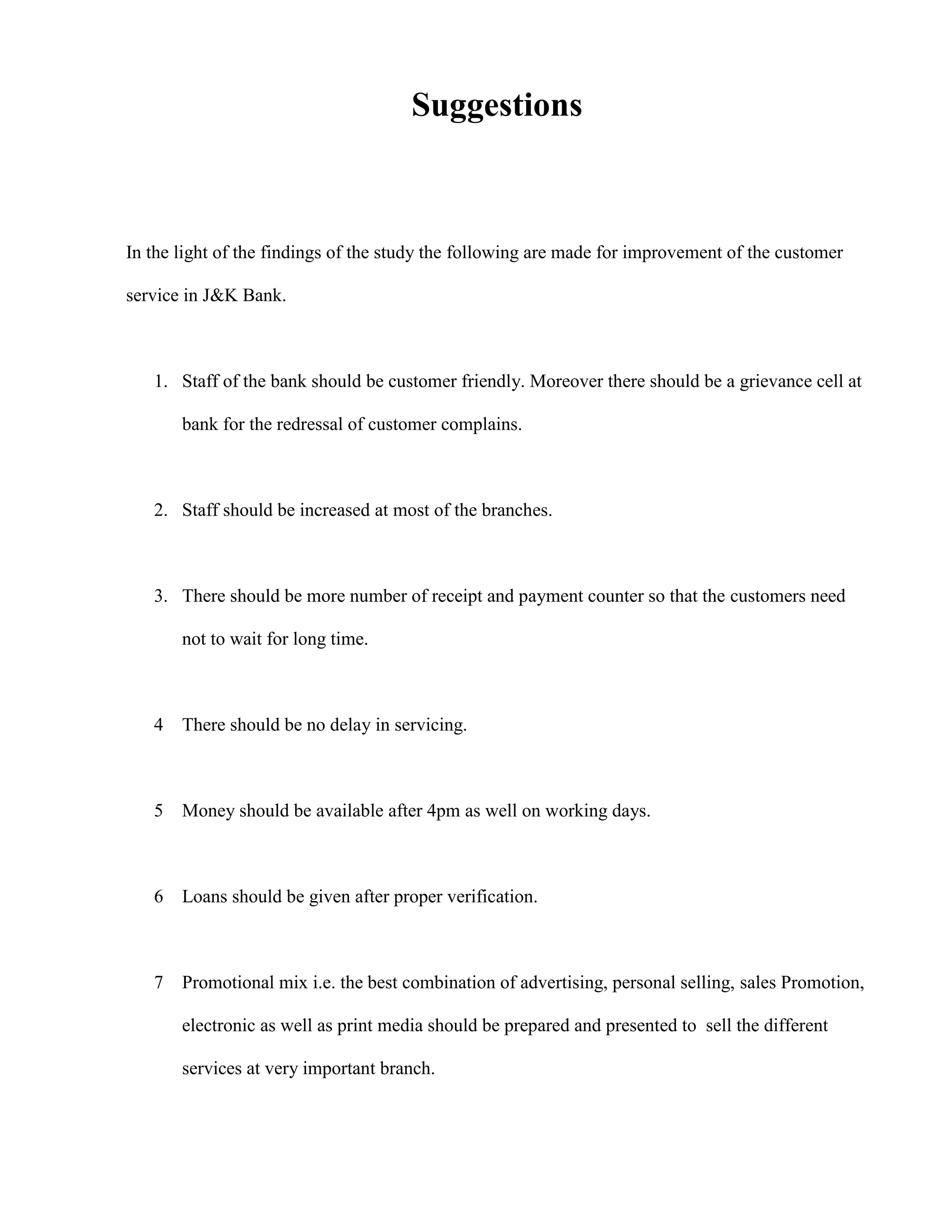 Suggestions



In the light of the findings of the study the following are made for improvement of the customer

service in J&K Bank.



   1. Staff of the bank should be customer friendly. Moreover there should be a grievance cell at

       bank for the redressal of customer complains.



   2. Staff should be increased at most of the branches.



   3. There should be more number of receipt and payment counter so that the customers need

       not to wait for long time.



   4 There should be no delay in servicing.



   5 Money should be available after 4pm as well on working days.



   6 Loans should be given after proper verification.



   7 Promotional mix i.e. the best combination of advertising, personal selling, sales Promotion,

       electronic as well as print media should be prepared and presented to sell the different

       services at very important branch.
 