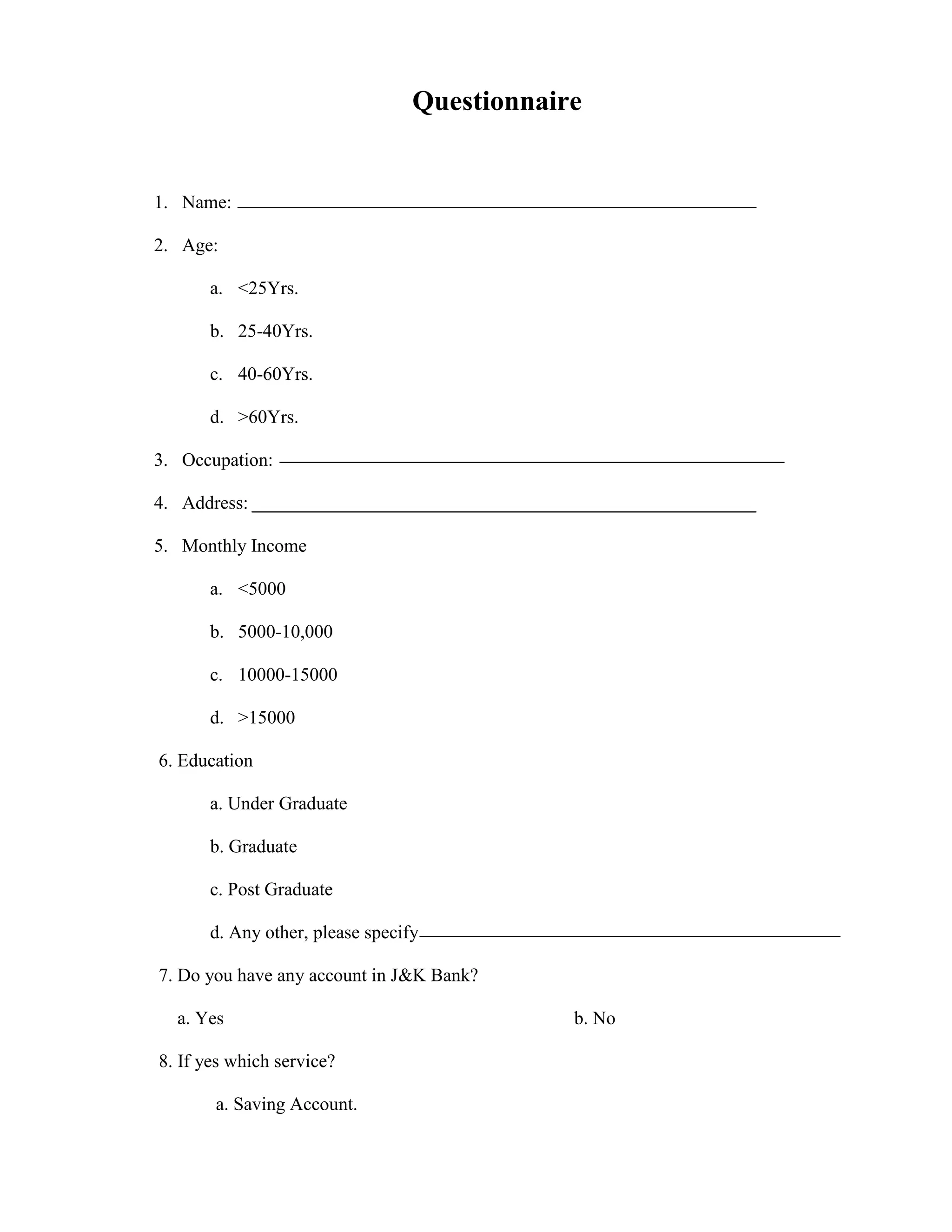 Questionnaire


1. Name:

2. Age:

      a. <25Yrs.

      b. 25-40Yrs.

      c. 40-60Yrs.

      d. >60Yrs.

3. Occupation:

4. Address:

5. Monthly Income

      a. <5000

      b. 5000-10,000

      c. 10000-15000

      d. >15000

6. Education

      a. Under Graduate

      b. Graduate

      c. Post Graduate

      d. Any other, please specify

7. Do you have any account in J&K Bank?

  a. Yes                                     b. No

8. If yes which service?

       a. Saving Account.
 