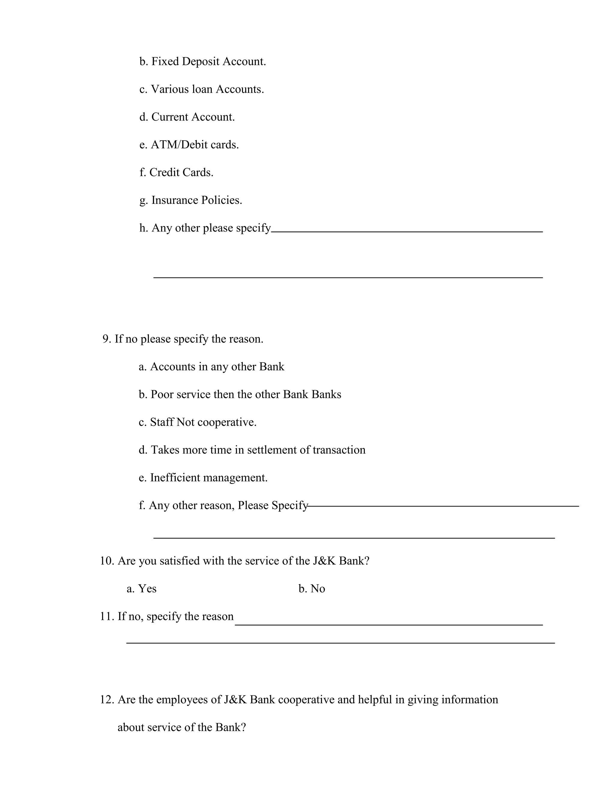 b. Fixed Deposit Account.

        c. Various loan Accounts.

        d. Current Account.

        e. ATM/Debit cards.

        f. Credit Cards.

        g. Insurance Policies.

        h. Any other please specify




9. If no please specify the reason.

        a. Accounts in any other Bank

        b. Poor service then the other Bank Banks

        c. Staff Not cooperative.

        d. Takes more time in settlement of transaction

        e. Inefficient management.

        f. Any other reason, Please Specify



10. Are you satisfied with the service of the J&K Bank?

     a. Yes                              b. No

11. If no, specify the reason




12. Are the employees of J&K Bank cooperative and helpful in giving information

   about service of the Bank?
 