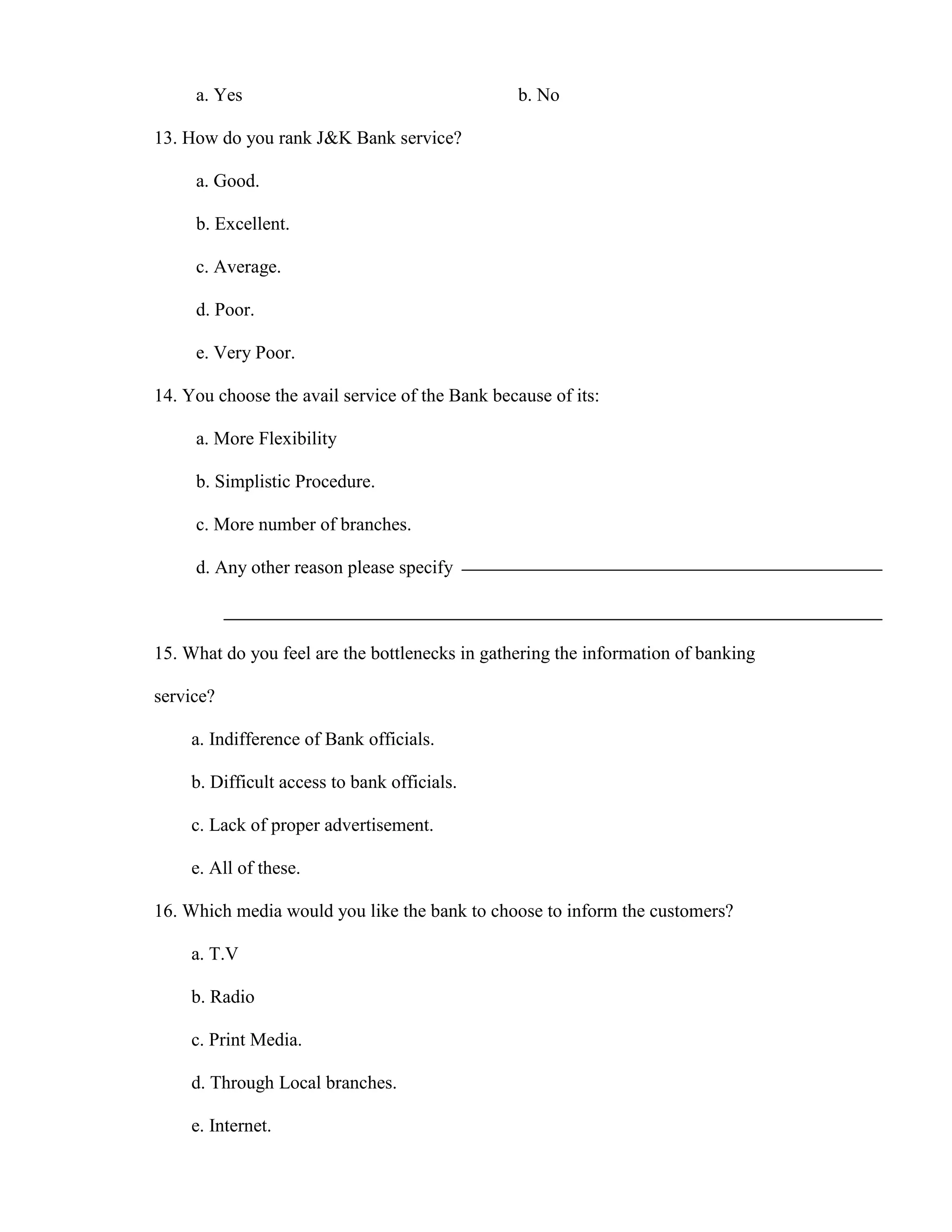 a. Yes                                      b. No

13. How do you rank J&K Bank service?

     a. Good.

     b. Excellent.

     c. Average.

     d. Poor.

     e. Very Poor.

14. You choose the avail service of the Bank because of its:

     a. More Flexibility

     b. Simplistic Procedure.

     c. More number of branches.

     d. Any other reason please specify



15. What do you feel are the bottlenecks in gathering the information of banking

service?

     a. Indifference of Bank officials.

     b. Difficult access to bank officials.

     c. Lack of proper advertisement.

     e. All of these.

16. Which media would you like the bank to choose to inform the customers?

     a. T.V

     b. Radio

     c. Print Media.

     d. Through Local branches.

     e. Internet.
 
