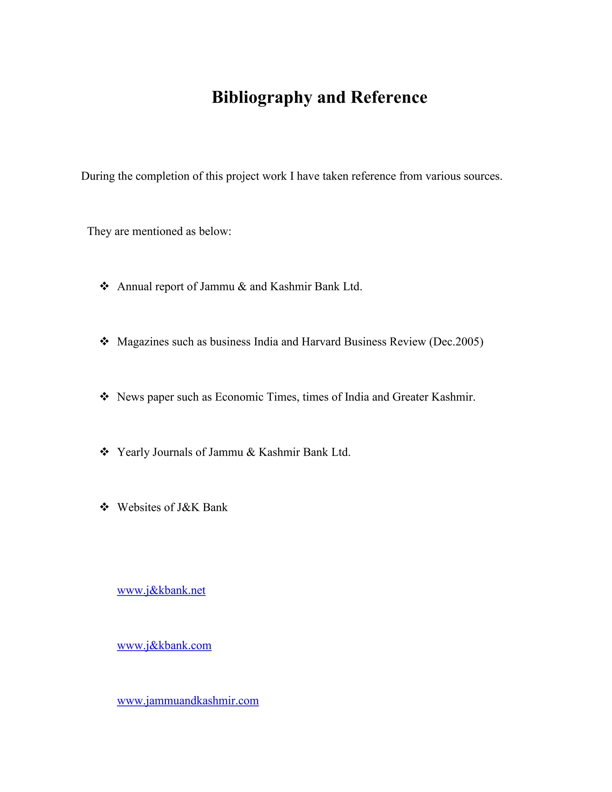 Bibliography and Reference



During the completion of this project work I have taken reference from various sources.



 They are mentioned as below:



    Annual report of Jammu & and Kashmir Bank Ltd.



    Magazines such as business India and Harvard Business Review (Dec.2005)



    News paper such as Economic Times, times of India and Greater Kashmir.



    Yearly Journals of Jammu & Kashmir Bank Ltd.



    Websites of J&K Bank




       www.j&kbank.net



       www.j&kbank.com



       www.jammuandkashmir.com
 