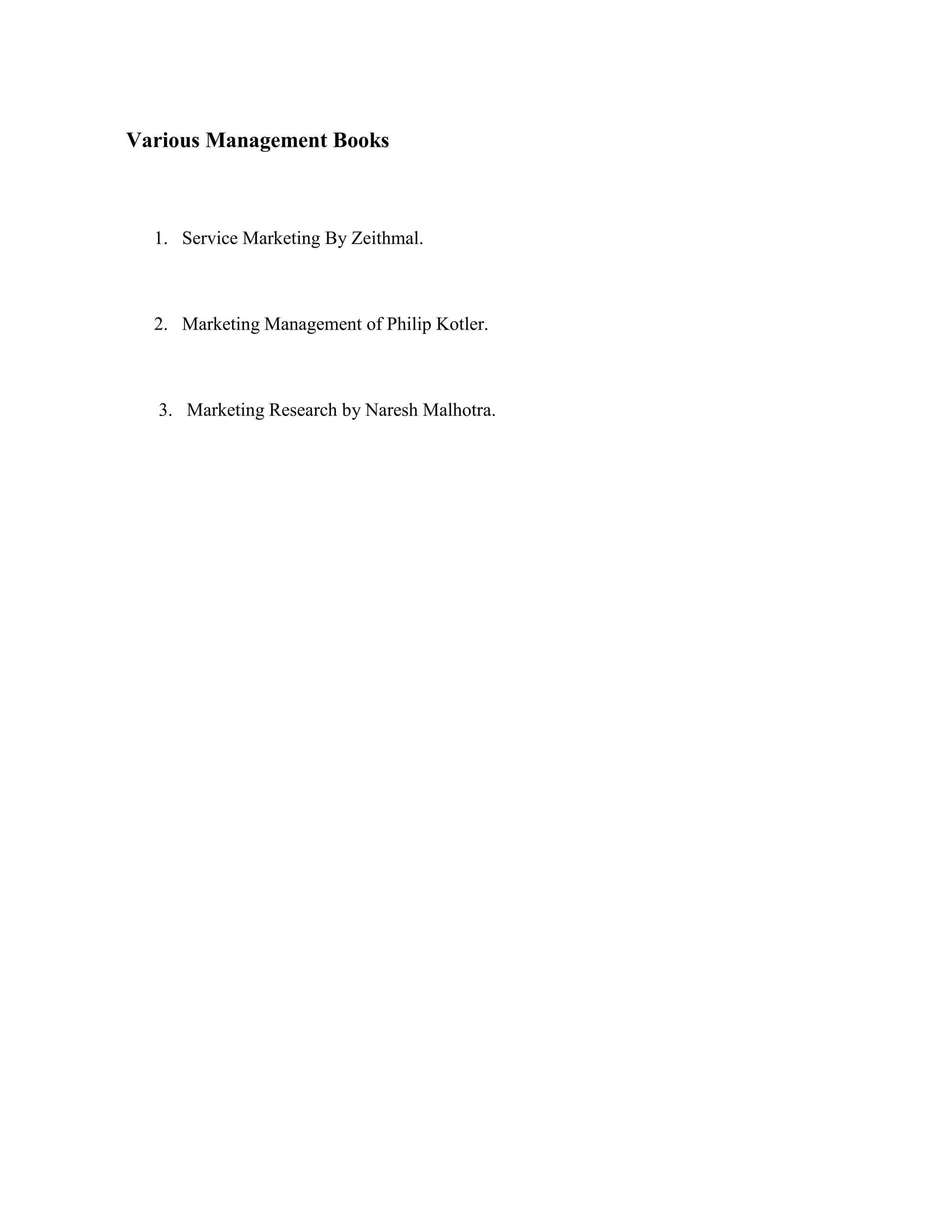 Various Management Books



  1. Service Marketing By Zeithmal.



  2. Marketing Management of Philip Kotler.



  3. Marketing Research by Naresh Malhotra.
 